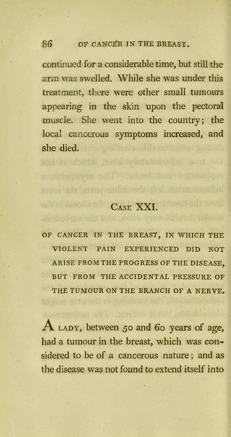 continued for a considerable time, but still the arm was swelled. While she was under this treatment, there were other small tumours appearing in the skin upon the pectoral muscle. She went into the country; the local cancerous symptoms increased, and she died. Case XXI. i . OF CANCER IN THE BREAST, IN WHICH THE VIOLENT PAIN EXPERIENCED DID NOT ARISE FROM THE PROGRESS OF THE DISEASE, BUT FROM THE ACCIDENTAL PRESSURE OF THE TUMOUR ON THE BRANCH OF A NERVE. A lady, between 50 and 60 years of age, had a tumour in the breast, which was con- sidered to be of a cancerous nature; and as the disease was not found to extend itself into