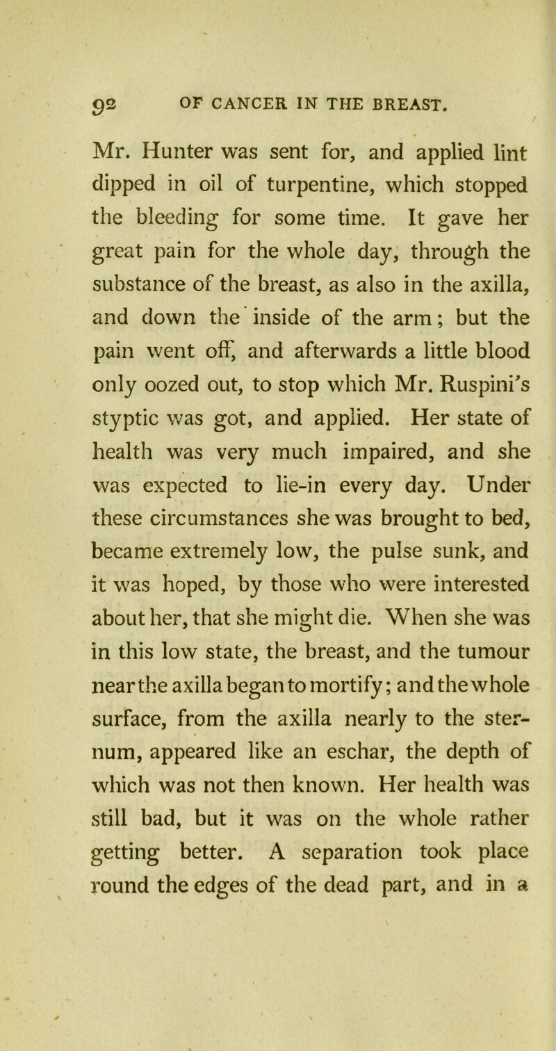 Mr. Hunter was sent for, and applied lint dipped in oil of turpentine, which stopped the bleeding for some time. It gave her great pain for the whole day, through the substance of the breast, as also in the axilla, and down the inside of the arm; but the pain went off, and afterwards a little blood only oozed out, to stop which Mr. Ruspini's styptic was got, and applied. Her state of health was very much impaired, and she was expected to lie-in every day. Under ' \ y these circumstances she was brought to bed, became extremely low, the pulse sunk, and it was hoped, by those who were interested about her, that she might die. When she was in this low state, the breast, and the tumour near the axilla began to mortify; and the whole surface, from the axilla nearly to the ster- num, appeared like an eschar, the depth of which was not then known. Her health was still bad, but it was on the whole rather getting better. A separation took place round the edges of the dead part, and in a