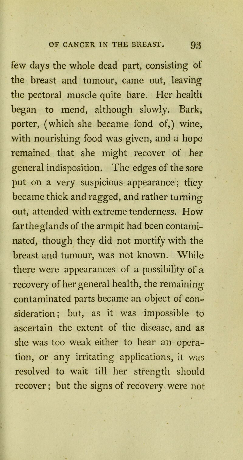 few days the whole dead part, consisting of the breast and tumour, came out, leaving the pectoral muscle quite bare. Her health began to mend, although slowly. Bark, porter, (which she became fond of,) wine, with nourishing food was given, and a hope remained that she might recover of her general indisposition. The edges of the sore put on a very suspicious appearance; they became thick and ragged, and rather turning out, attended with extreme tenderness. How fartheglands of the armpit had been contami- nated, though they did not mortify with the breast and tumour, was not known. While there were appearances of a possibility of a recovery of her general health, the remaining contaminated parts became an object of con- sideration; but, as it was impossible to ascertain the extent of the disease, and as she was too weak either to bear an opera- tion, or any irritating applications, it was resolved to wait till her strength should recover; but the signs of recovery-were not