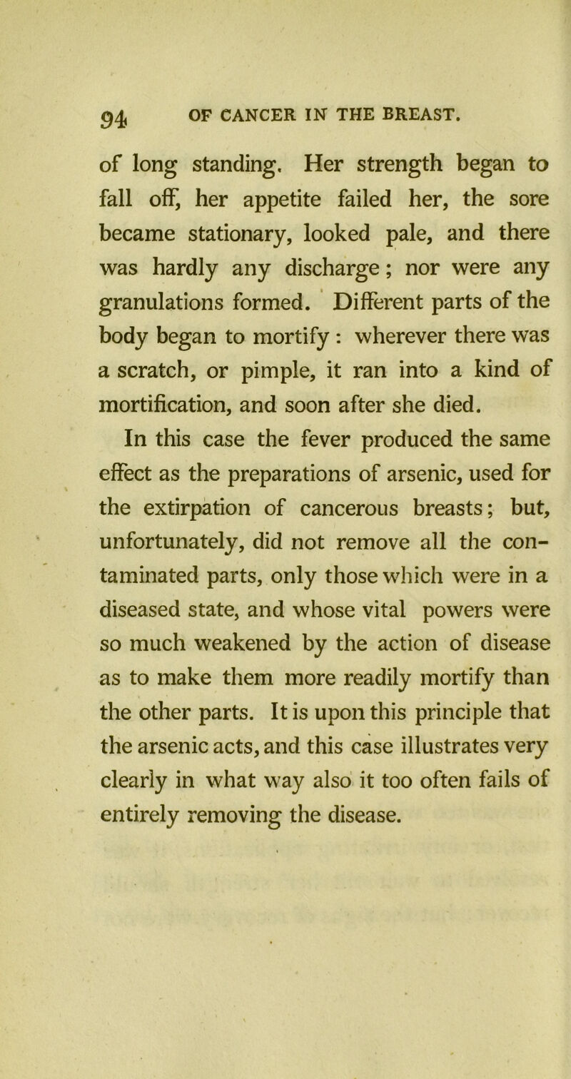 of long standing. Her strength began to fall off, her appetite failed her, the sore became stationary, looked pale, and there was hardly any discharge; nor were any granulations formed. Different parts of the body began to mortify : wherever there was a scratch, or pimple, it ran into a kind of mortification, and soon after she died. In this case the fever produced the same effect as the preparations of arsenic, used for the extirpation of cancerous breasts; but, unfortunately, did not remove all the con- taminated parts, only those which were in a diseased state, and whose vital powers were so much weakened by the action of disease as to make them more readily mortify than the other parts. It is upon this principle that the arsenic acts, and this case illustrates very clearly in what way also it too often fails of entirely removing the disease.