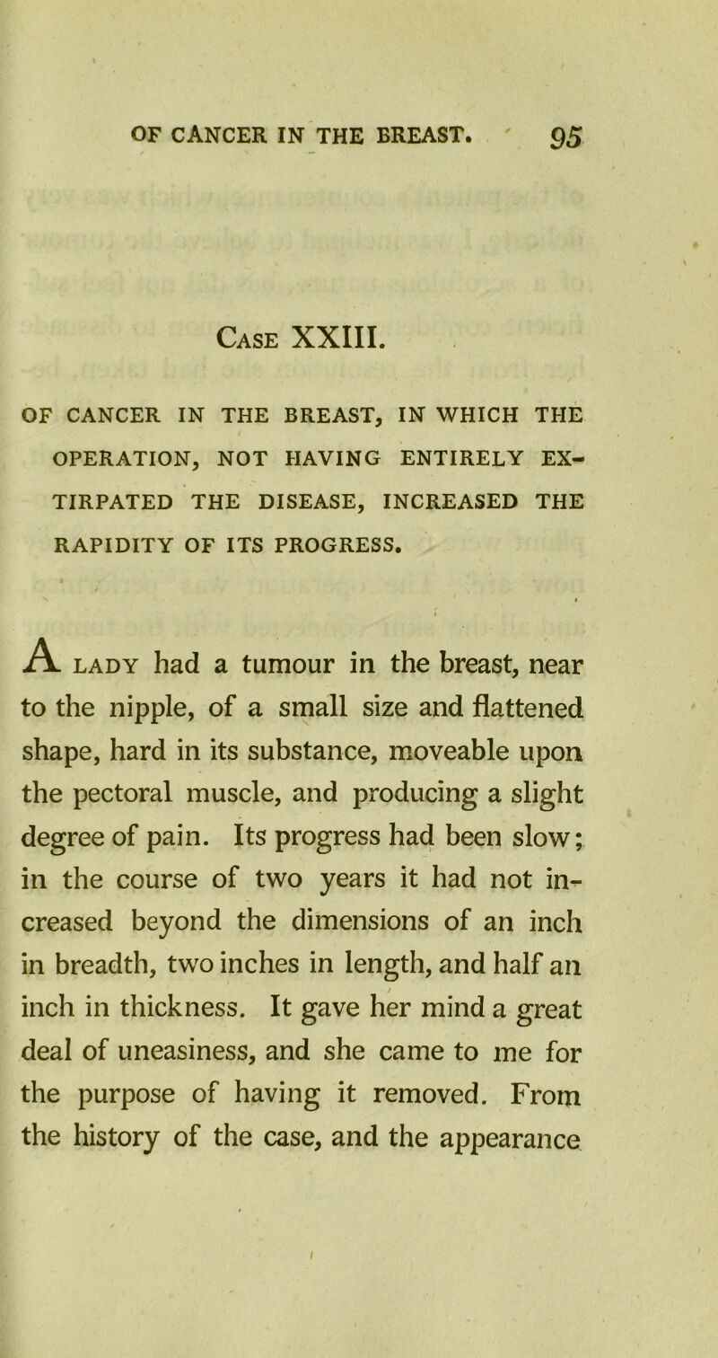 Case XXIII. OF CANCER IN THE BREAST, IN WHICH THE OPERATION, NOT HAVING ENTIRELY EX- TIRPATED THE DISEASE, INCREASED THE RAPIDITY OF ITS PROGRESS. A lady had a tumour in the breast, near to the nipple, of a small size and flattened shape, hard in its substance, moveable upon the pectoral muscle, and producing a slight degree of pain. Its progress had been slow; in the course of two years it had not in^- creased beyond the dimensions of an inch in breadth, two inches in length, and half an inch in thickness. It gave her mind a great deal of uneasiness, and she came to me for the purpose of having it removed. From the history of the case, and the appearance
