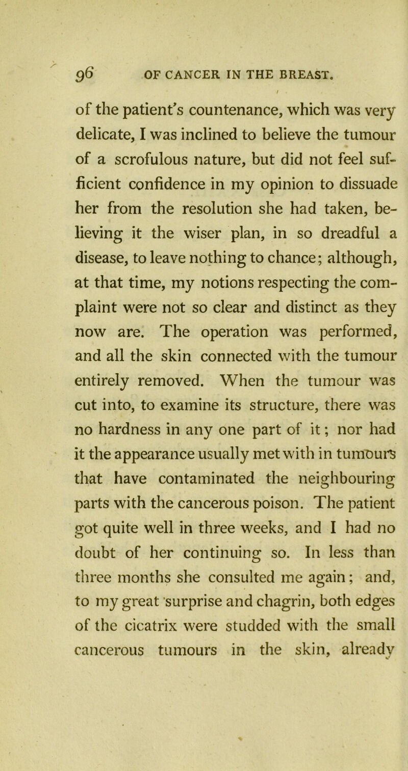 /• of the patient's countenance, which was very delicate, I was inclined to believe the tumour of a scrofulous nature, but did not feel suf- ficient confidence in my opinion to dissuade her from the resolution she had taken, be- lieving it the wiser plan, in so dreadful a disease, to leave nothing to chance; although, at that time, my notions respecting the com- plaint were not so clear and distinct as they now are. The operation was performed, and all the skin connected with the tumour entirely removed. When the tumour was cut into, to examine its structure, there was no hardness in any one part of it; nor had it the appearance usually met w ith in tumours that have contaminated the neighbouring parts with the cancerous poison. The patient got quite well in three weeks, and I had no doubt of her continuing so. In less than three months she consulted me again; and, to my great surprise and chagrin, both edges of the cicatrix were studded with the small cancerous tumours in the skin, already