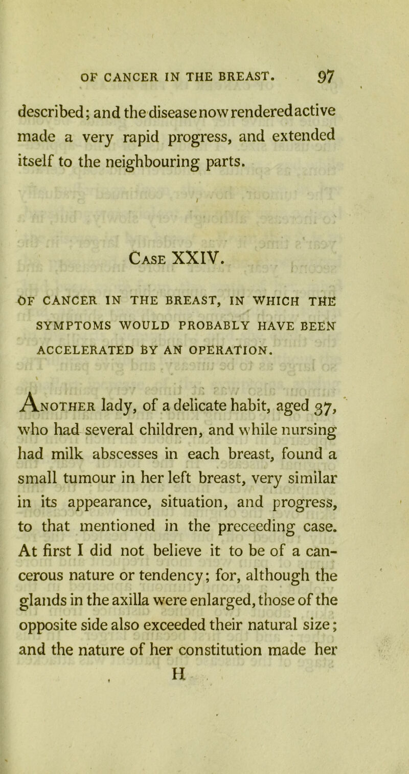 described; and the disease now rendered active made a very rapid progress, and extended itself to the neighbouring parts. Case XXIV. OF CANCER IN THE BREAST, IN WHICH THE SYMPTOMS WOULD PROBABLY HAVE BEEN ACCELERATED BY AN OPERATION. \ • 7 V ' X 1T\ I f- . s , t ; . Another lady, of a delicate habit, aged 37, who had several children, and while nursing had milk abscesses in each breast, found a small tumour in her left breast, very similar in its appearance, situation, and progress, to that mentioned in the preceeding case. At first I did not believe it to be of a can- cerous nature or tendency; for, although the glands in the axilla were enlarged, those of the opposite side also exceeded their natural size; and the nature of her constitution made her