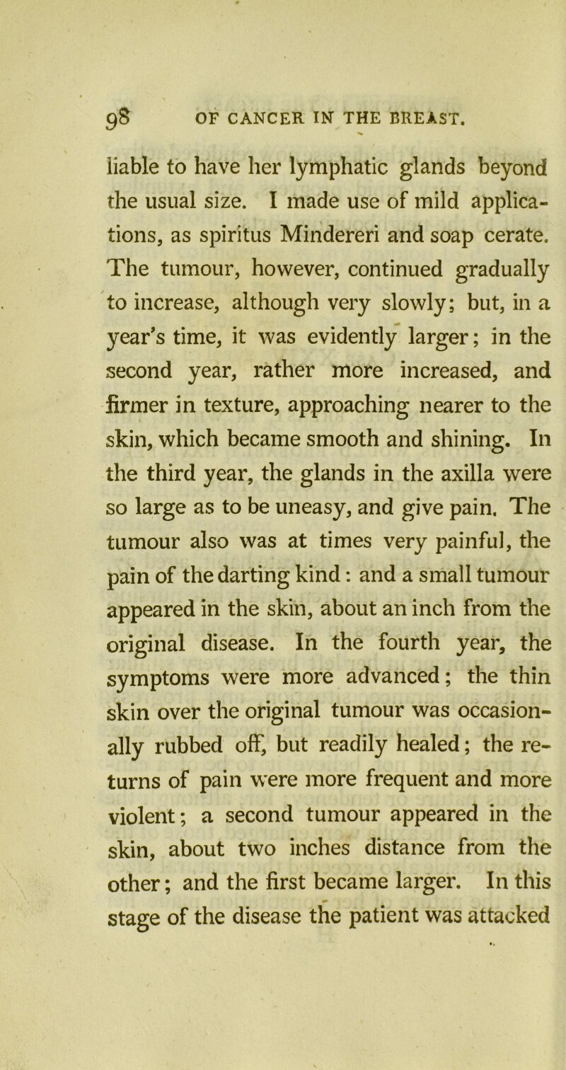 liable to have her lymphatic glands beyond the usual size. I made use of mild applica- tions, as spiritus Mindereri and soap cerate. The tumour, however, continued gradually to increase, although very slowly; but, in a year's time, it was evidently larger; in the second year, rather more increased, and firmer in texture, approaching nearer to the skin, which became smooth and shining. In the third year, the glands in the axilla were so large as to be uneasy, and give pain. The tumour also was at times very painful, the pain of the darting kind: and a small tumour appeared in the skin, about an inch from the original disease. In the fourth year, the symptoms were more advanced; the thin skin over the original tumour was occasion- ally rubbed off, but readily healed; the re- turns of pain were more frequent and more violent; a second tumour appeared in the skin, about two inches distance from the other; and the first became larger. In this stage of the disease the patient was attacked