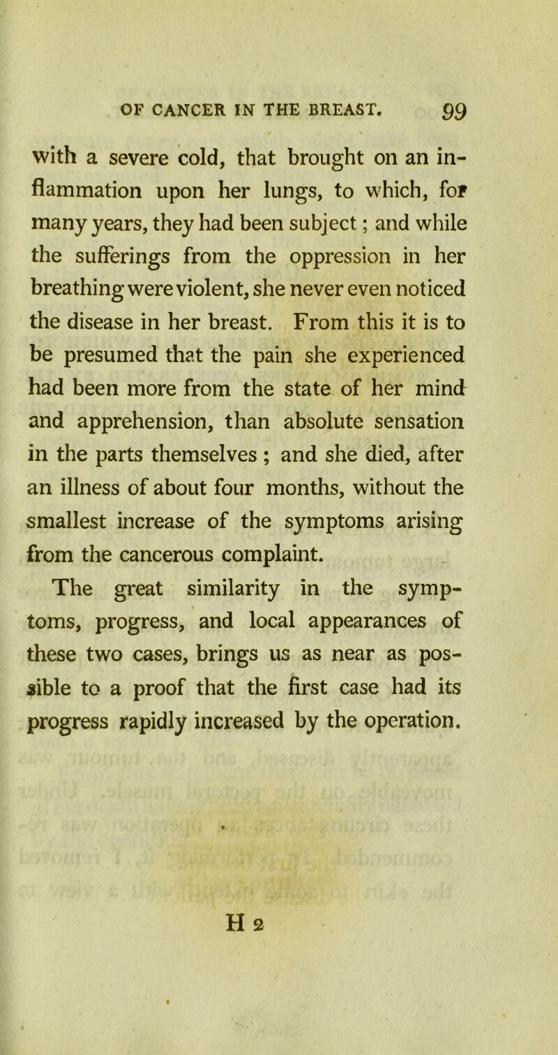 / * with a severe cold, that brought on an in- flammation upon her lungs, to which, for many years, they had been subject; and while the sufferings from the oppression in her breathing were violent, she never even noticed the disease in her breast. From this it is to be presumed that the pain she experienced had been more from the state of her mind and apprehension, than absolute sensation in the parts themselves ; and she died, after an illness of about four months, without the smallest increase of the symptoms arising from the cancerous complaint. The great similarity in the symp- toms, progress, and local appearances of these two cases, brings us as near as pos- sible to a proof that the first case had its progress rapidly increased by the operation. H 2