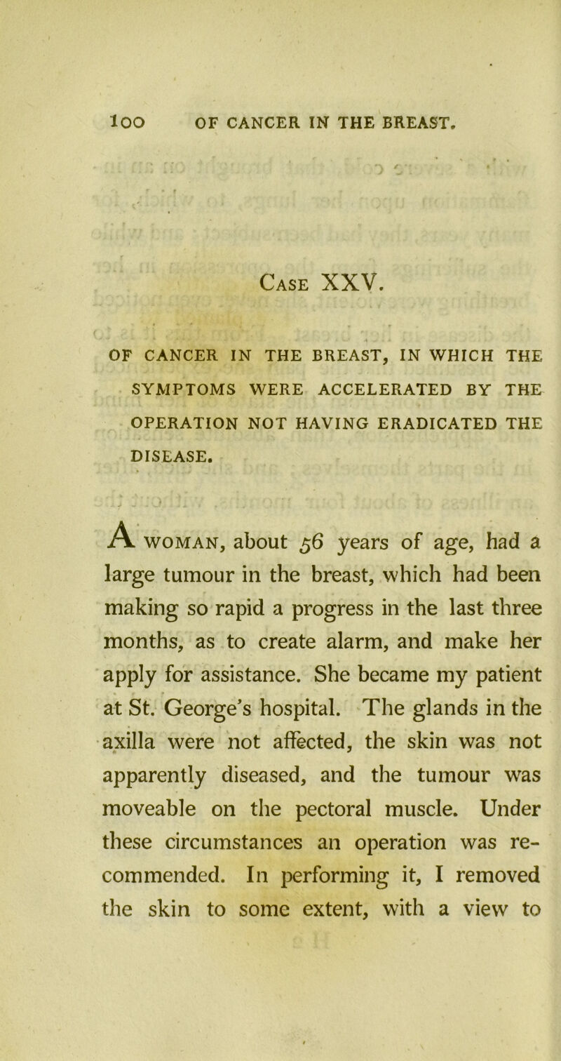 Case XXV. . * . f * *. •* fj * • * * • t * OF CANCER IN THE BREAST, IN WHICH THE SYMPTOMS WERE ACCELERATED BY THE OPERATION NOT HAVING ERADICATED THE DISEASE. woman, about 56 years of age, had a large tumour in the breast, which had been making so rapid a progress in the last three months, as to create alarm, and make her apply for assistance. She became my patient • r * - , at St. George’s hospital. The glands in the axilla were not affected, the skin was not apparently diseased, and the tumour was moveable on the pectoral muscle. Under these circumstances an operation was re- commended. In performing it, I removed the skin to some extent, with a view to