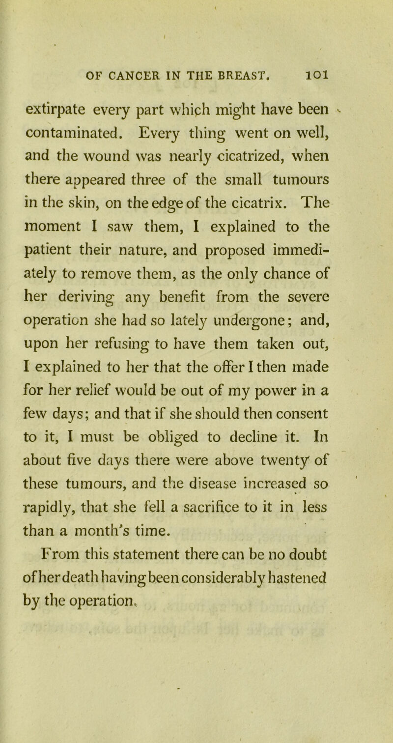 OF CANCER IN THE BREAST. 101 extirpate every part which might have been s contaminated. Every thing went on well, and the wound was nearly cicatrized, when there appeared three of the small tumours in the skin, on the edge of the cicatrix. The moment I saw them, I explained to the patient their nature, and proposed immedi- ately to remove them, as the only chance of her deriving any benefit from the severe operation she had so lately^ undergone; and, upon her refusing to have them taken out, I explained to her that the offer I then made for her relief would be out of my power in a few days; and that if she should then consent to it, I must be obliged to decline it. In about five days there were above twenty of these tumours, and the disease increased so . % rapidly, that she fell a sacrifice to it in less than a month's time. From this statement there can be no doubt of her death having been considerably hastened by the operation.
