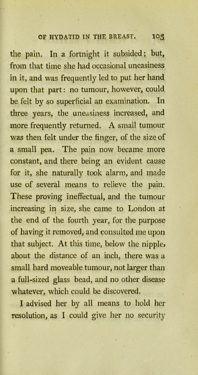 the pain. In a fortnight it subsided; but, from that time she had occasional uneasiness in it, and was frequently led to put her hand upon that part: no tumour, however, could be felt by so superficial an examination. In three years, the uneasiness increased, and more frequently returned. A small tumour was then felt under the finger, of the size of a small pea. The pain now became more constant, and there being an evident cause for it, she naturally took alarm, and made use of several means to relieve the pain. These proving ineffectual, and the tumour increasing in size, she came to London at the end of the fourth year, for the purpose of having it removed, and consulted me upon that subject. At this time, below the nipple* about the distance of an inch, there was a small hard moveable tumour, not larger than a full-sized glass bead, and no other disease whatever, which could be discovered. I advised her by all means to hold her