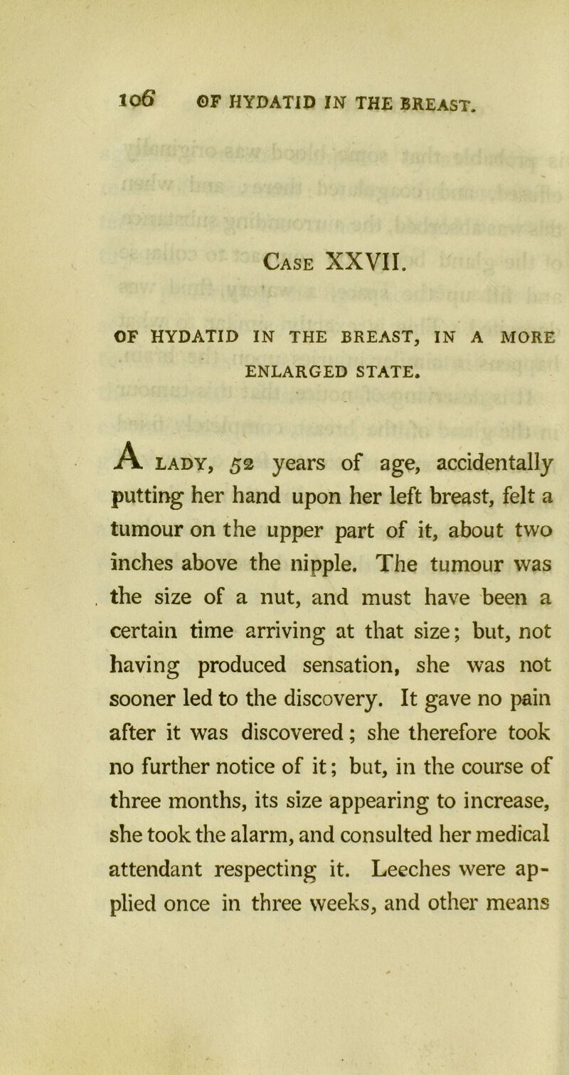 Case XXVII. OF HYDATID IN THE BREAST, IN A MORE ENLARGED STATE. lady, 52 years of age, accidentally putting her hand upon her left breast, felt a tumour on the upper part of it, about two inches above the nipple. The tumour was the size of a nut, and must have been a certain time arriving at that size; but, not having produced sensation, she was not sooner led to the discovery. It gave no pain after it was discovered; she therefore took no further notice of it; but, in the course of three months, its size appearing to increase, she took the alarm, and consulted her medical attendant respecting it. Leeches were ap- plied once in three weeks, and other means