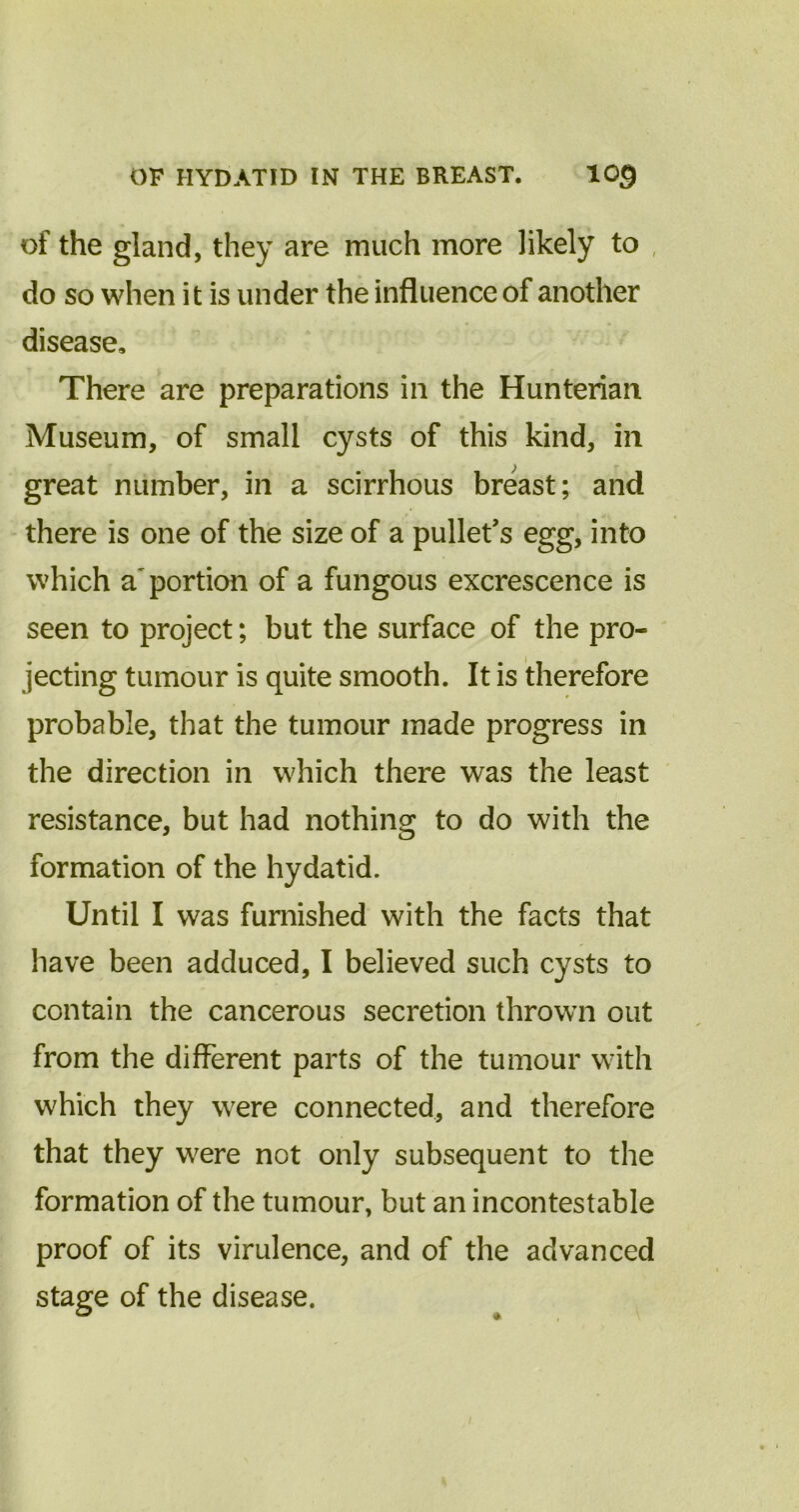 of the gland, they are much more likely to do so when it is under the influence of another disease. There are preparations in the Hunterian Museum, of small cysts of this kind, in great number, in a scirrhous breast; and there is one of the size of a pullet’s egg, into which apportion of a fungous excrescence is seen to project; but the surface of the pro- jecting tumour is quite smooth. It is therefore probable, that the tumour made progress in the direction in which there was the least resistance, but had nothing to do with the formation of the hydatid. Until I was furnished with the facts that have been adduced, I believed such cysts to contain the cancerous secretion thrown out from the different parts of the tumour with which they were connected, and therefore that they were not only subsequent to the formation of the tumour, but an incontestable proof of its virulence, and of the advanced stage of the disease.