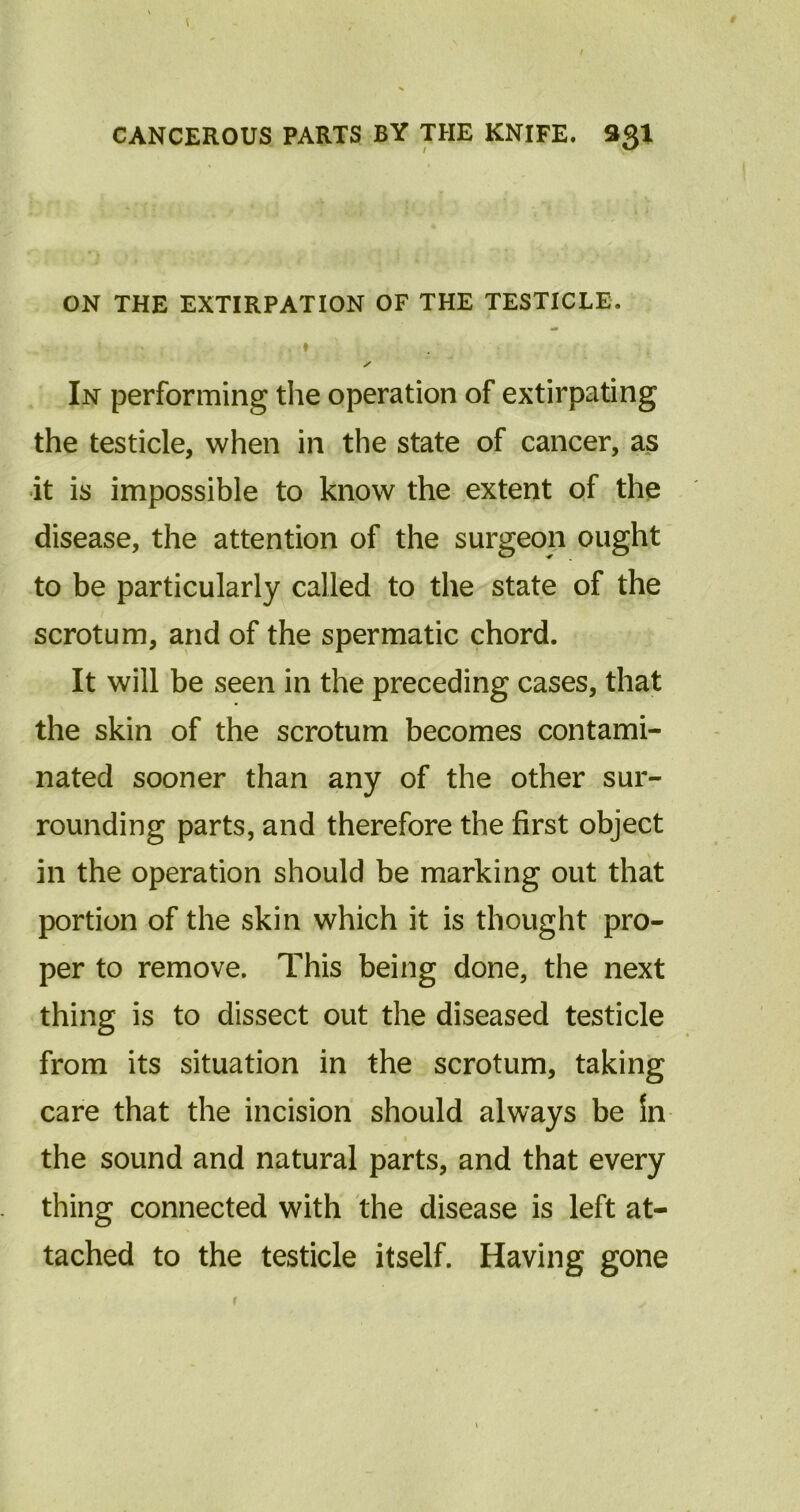 ON THE EXTIRPATION OF THE TESTICLE. I / In performing the operation of extirpating the testicle, when in the state of cancer, as it is impossible to know the extent of the disease, the attention of the surgeon ought to be particularly called to the state of the scrotum, and of the spermatic chord. It will be seen in the preceding cases, that the skin of the scrotum becomes contami- nated sooner than any of the other sur- rounding parts, and therefore the first object in the operation should be marking out that portion of the skin which it is thought pro- per to remove. This being done, the next thing is to dissect out the diseased testicle from its situation in the scrotum, taking care that the incision should always be Sn the sound and natural parts, and that every thing connected with the disease is left at- tached to the testicle itself. Having gone