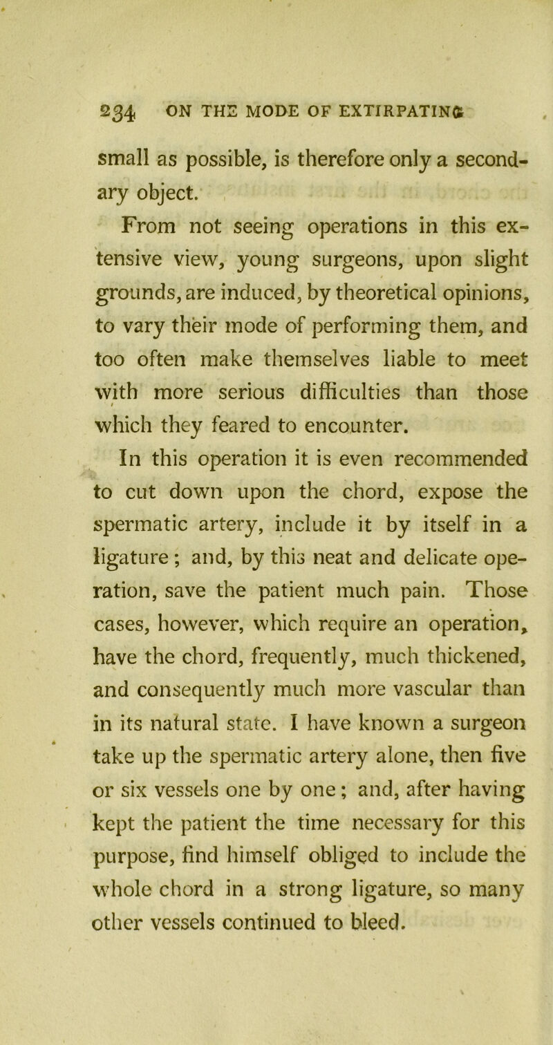 small as possible, is therefore only a second- ary object. From not seeing operations in this ex- tensive view, young surgeons, upon slight grounds, are induced, by theoretical opinions, to vary their mode of performing them, and too often make themselves liable to meet with more serious difficulties than those # which they feared to encounter. In this operation it is even recommended to cut down upon the chord, expose the spermatic artery, include it by itself in a ligature ; and, by this neat and delicate ope- ration, save the patient much pain. Those cases, however, which require an operation, have the chord, frequently, much thickened, and consequently much more vascular than in its natural state. I have known a surgeon take up the spermatic artery alone, then five or six vessels one by one; and, after having kept the patient the time necessary for this purpose, find himself obliged to include the whole chord in a strong ligature, so many other vessels continued to bleed.