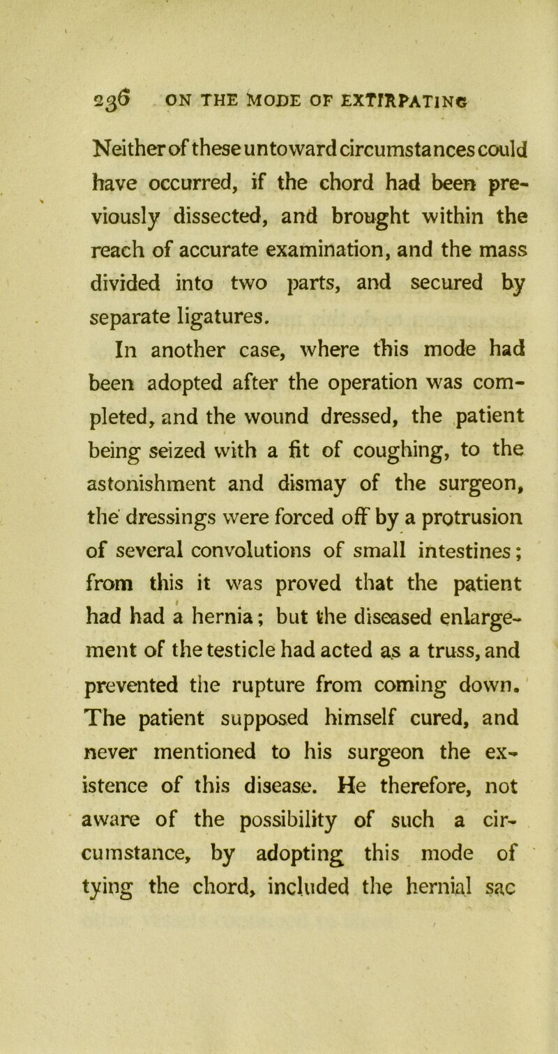 Neither of these untoward circumstances could have occurred, if the chord had been pre- viously dissected, and brought within the reach of accurate examination, and the mass divided into two parts, and secured by separate ligatures. In another case, where this mode had been adopted after the operation was com- pleted, and the wound dressed, the patient 1 « ■ , being seized with a fit of coughing, to the astonishment and dismay of the surgeon, the dressings were forced off by a protrusion of several convolutions of small intestines; from this it was proved that the patient 1 had had a hernia; but the diseased enlarge- ment of the testicle had acted as a truss, and prevented the rupture from coming down. The patient supposed himself cured, and never mentioned to his surgeon the ex- istence of this disease. He therefore, not aware of the possibility of such a cir- cumstance, by adopting this mode of tying the chord, included the hernial sac