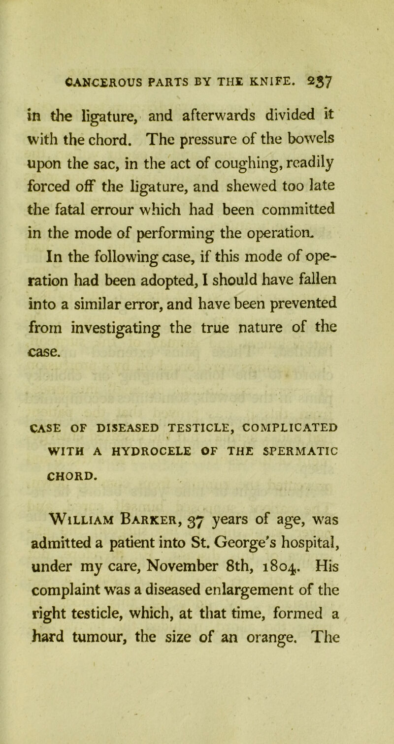 in the ligature, and afterwards divided it with the chord. The pressure of the bowels upon the sac, in the act of coughing, readily forced off the ligature, and shewed too late the fatal errour which had been committed in the mode of performing the operation. In the following case, if this mode of ope- ration had been adopted, I should have fallen into a similar error, and have been prevented from investigating the true nature of the case. CASE OF DISEASED TESTICLE, COMPLICATED WITH A HYDROCELE OF THE SPERMATIC CHORD. William Barker, 37 years of age, was admitted a patient into St. George's hospital, . • ' 1 under my care, November 8th, 1804. His complaint was a diseased enlargement of the right testicle, which, at that time, formed a hard tumour, the size of an orange. The