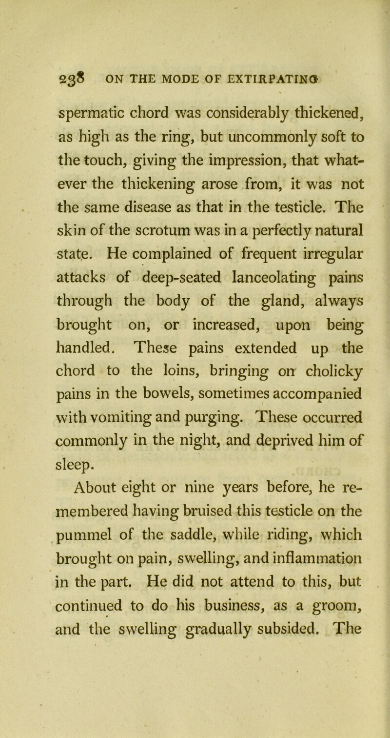 spermatic chord was considerably thickened, as high as the ring, but uncommonly soft to the touch, giving the impression, that what- ever the thickening arose from, it was not the same disease as that in the testicle. The skin of the scrotum was in a perfectly natural state. He complained of frequent irregular attacks of deep-seated lanceolating pains through the body of the gland, always brought on, or increased, upon being handled. These pains extended up the chord to the loins, bringing on cholicky pains in the bowels, sometimes accompanied with vomiting and purging. These occurred commonly in the night, and deprived him of sleep. About eight or nine years before, he re- membered having bruised this testicle on the pummel of the saddle, while riding, which brought on pain, swelling, and inflammation in the part. He did not attend to this, but continued to do his business, as a groom, and the swelling gradually subsided. The