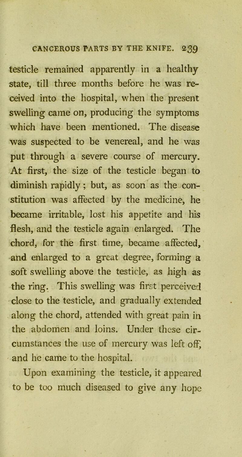 testicle remained apparently in a healthy state, till three months before he was re- ceived into the hospital, when the present swelling came on, producing the symptoms which have been mentioned. The disease was suspected to be venereal, and he was put through a severe course of mercury. At first, the size of the testicle began to diminish rapidly; but, as scon as the con- stitution was affected by the medicine, he became irritable, lost his appetite and his flesh, and the testicle again enlarged. The chord, for the first time, became affected, and enlarged to a great degree, forming a soft swelling above the testicle, as high as the ring. This swelling was first perceived close to the testicle, and gradually extended along the chord, attended with great pain in the abdomen and loins. Under these cir- cumstances the use of mercury was left off, and he came to the hospital. Upon examining the testicle, it appeared to be too much diseased to give any hope