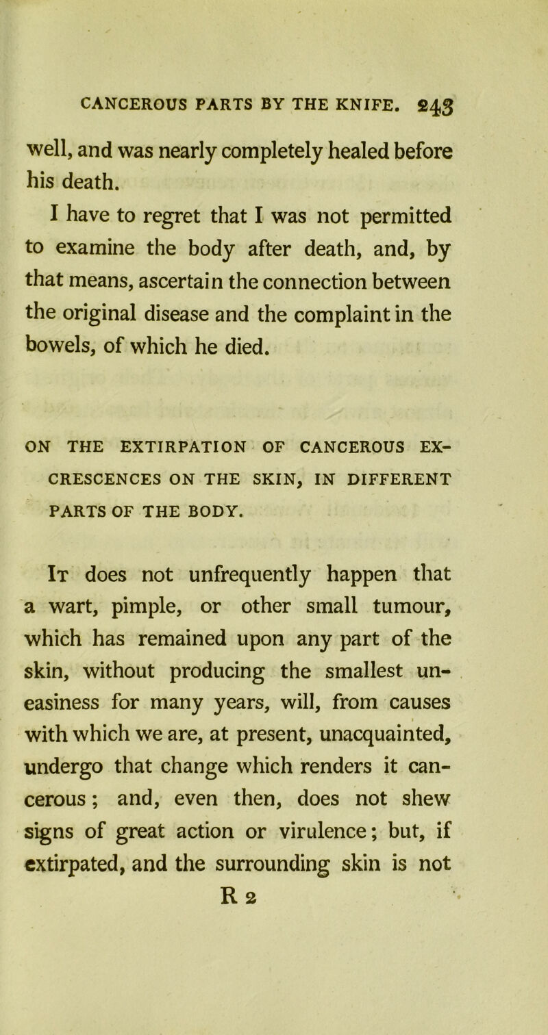well, and was nearly completely healed before his death. I have to regret that I was not permitted to examine the body after death, and, by that means, ascertain the connection between the original disease and the complaint in the bowels, of which he died. ON THE EXTIRPATION OF CANCEROUS EX- CRESCENCES ON THE SKIN, IN DIFFERENT PARTS OF THE BODY. It does not unfrequently happen that a wart, pimple, or other small tumour, which has remained upon any part of the skin, without producing the smallest un- easiness for many years, will, from causes i with which we are, at present, unacquainted, undergo that change which renders it can- cerous ; and, even then, does not shew signs of great action or virulence; but, if extirpated, and the surrounding skin is not Rs