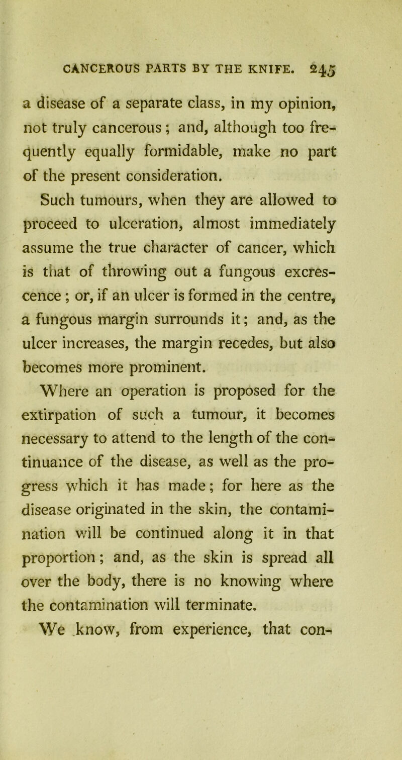 a disease of a separate class, in my opinion, not truly cancerous; and, although too fre- quently equally formidable, make no part of the present consideration. Such tumours, when they are allowed to proceed to ulceration, almost immediately assume the true character of cancer, which is tiiat of throwing out a fungous excres- cence ; or, if an ulcer is formed in the centre, a fungous margin surrounds it; and, as the ulcer increases, the margin recedes, but also becomes more prominent. Where an operation is proposed for the extirpation of such a tumour, it becomes necessary to attend to the length of the con- tinuance of the disease, as well as the pro- gress which it has made; for here as the disease originated in the skin, the contami- nation v/ill be continued along it in that proportion; and, as the skin is spread all over the body, there is no knowing where the contamination will terminate. We know, from experience, that con-