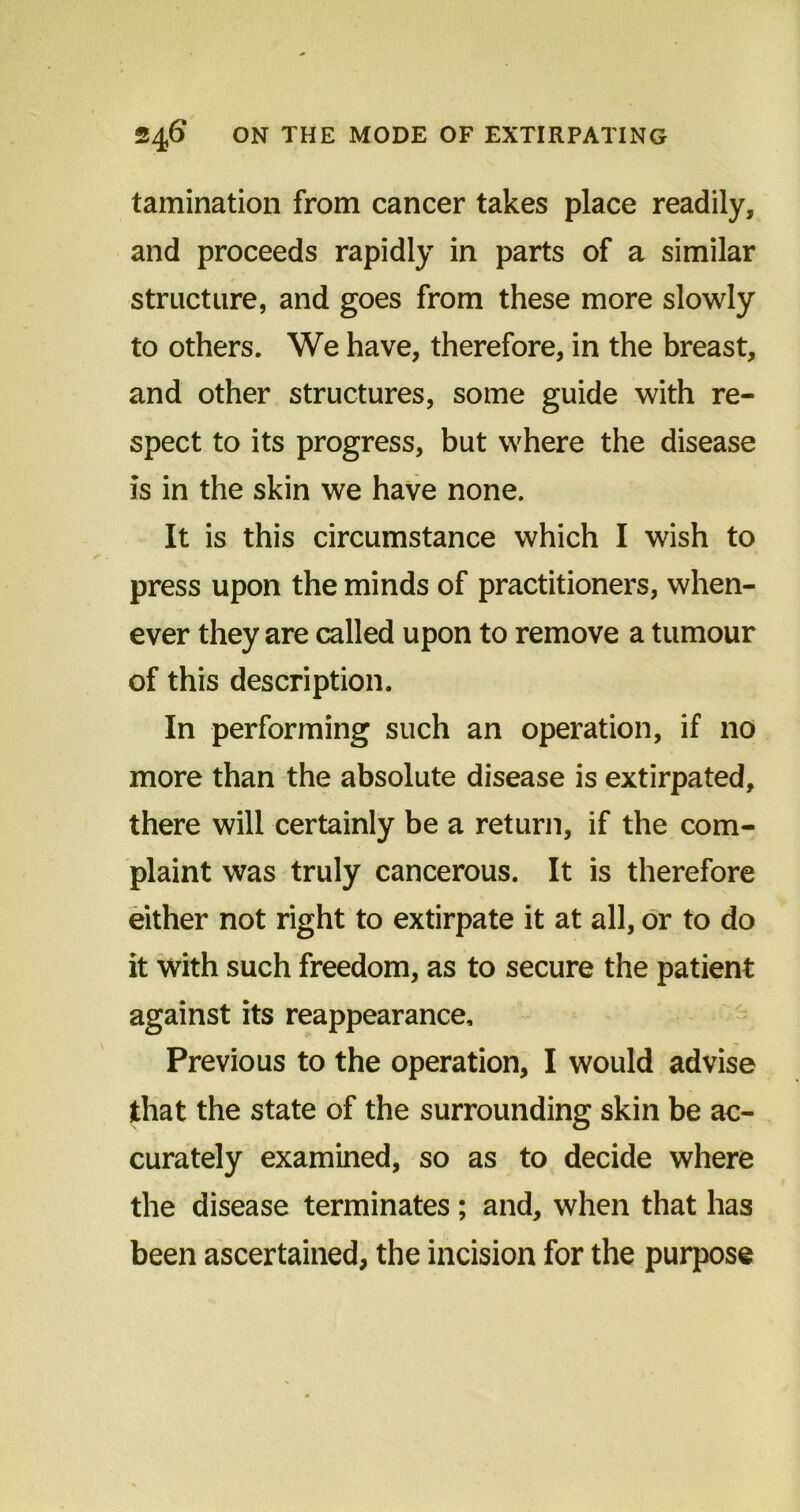 tamination from cancer takes place readily, and proceeds rapidly in parts of a similar structure, and goes from these more slowly to others. We have, therefore, in the breast, and other structures, some guide with re- spect to its progress, but where the disease is in the skin we have none. It is this circumstance which I wish to press upon the minds of practitioners, when- ever they are called upon to remove a tumour of this description. In performing such an operation, if no more than the absolute disease is extirpated, there will certainly be a return, if the com- plaint was truly cancerous. It is therefore either not right to extirpate it at all, or to do it with such freedom, as to secure the patient against its reappearance. Previous to the operation, I would advise that the state of the surrounding skin be ac- curately examined, so as to decide where the disease terminates; and, when that has been ascertained, the incision for the purpose
