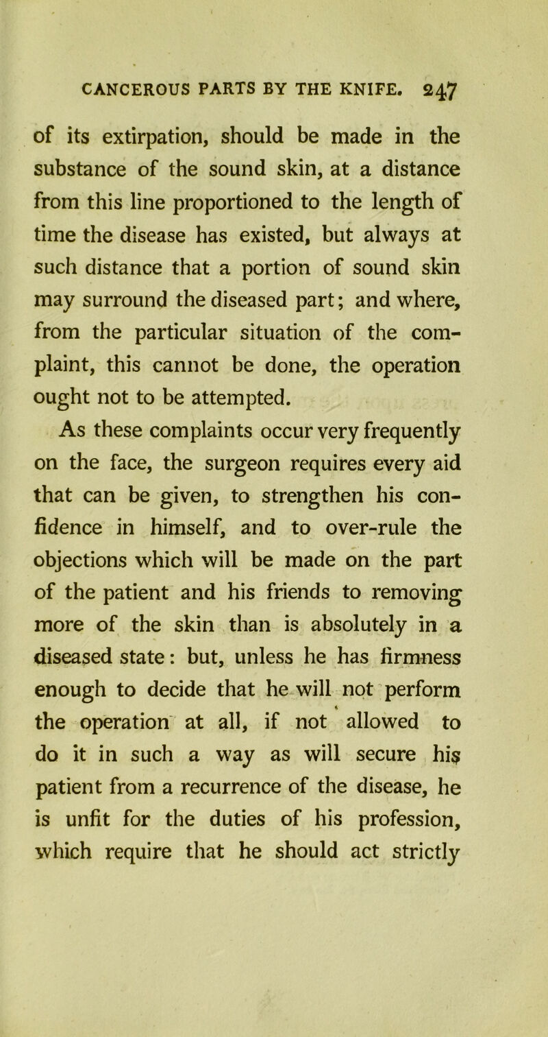 of its extirpation, should be made in the substance of the sound skin, at a distance from this line proportioned to the length of time the disease has existed, but always at such distance that a portion of sound skin may surround the diseased part; and where, from the particular situation of the com- plaint, this cannot be done, the operation ought not to be attempted. As these complaints occur very frequently on the face, the surgeon requires every aid that can be given, to strengthen his con- fidence in himself, and to over-rule the objections which will be made on the part of the patient and his friends to removing more of the skin than is absolutely in a diseased state: but, unless he has firmness enough to decide that he will not perform * the operation at all, if not allowed to do it in such a way as will secure hi$ patient from a recurrence of the disease, he is unfit for the duties of his profession, which require that he should act strictly
