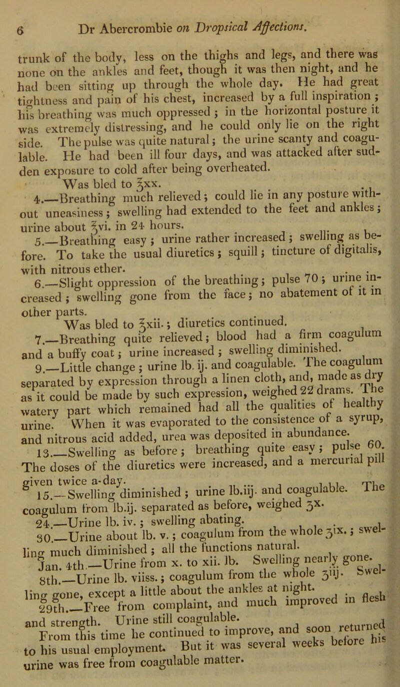 trunk of the body, less on the thighs and legs, and there was none on the ankles and feet, though it was then night, and he had been sitting up through the whole day. He had great tightness and pain of his chest, increased by a full inspiration ; hfs breathing was much oppressed ; in the horizontal posture it was extremely distressing, and he could only lie on the right side. The pulse was quite natural; the urine scanty and coagu- lable. He had been ill four days, and was attacked after sud- den exposure to cold after being overheated. Was bled to ^xx. _ ^ 4. Breathing much relieved; could lie in any posture with- out uneasiness ; swelling had extended to the feet and ankles, urine about ^vi. in 24- hours. 5. Breathing easy ; urine rather increased ; swelling as be- fore. To take the usual diuretics ; squill; tincture of digitalis, with nitrous ether. , • • 6. —Slight oppression of the breathing; pulse 70; urine in- creased ; swelling gone from the face; no abatement of it in other parts. . Was bled to ^xii.; diuretics continued. Y. Breathing quite relieved; blood had a firin coagulum and a buffy coat; urine increased ; swelling diminished. 9—Little change ; urine lb. ij. and coagulable. The coagulum separated by expression through a linen cloth, and, made as dry as It could be made by such expression, weighed 22 drams. The watery part which remained had all the qualities ol healt y urine. When it was evaporated to the consistence ot a syrup, and nitrous acid added, urea was deposited in abundance. 13.—Swelling as before; breathing quite easy ; pulse bO The doses of the diuretics were increased, and a mercurial pill ^'75-'Sing^(iiminished ; urine Ib.iij. and coagulable. The coagulum from Ib.ij. separated as before, weighed 3X. 24 —Urine lb. iv.; swelling abating. , , • ,„i 30.—Urine about lb. v.; coagulum from the whole 31X.; swel- ling much diminished ; all the functions natural. Jan.Mh.—Urine from X. to xii. lb. Swelling nearly gone. 8th.—Urine lb. viiss.; coagulum from the whole 311J. Swel- lintr gone, except a little about tlie ankles at night. ‘Jofh.-Free from complaint, and much improved in flesh and strength. Urine still coagulable. rptnrned From this time he continued to improve, and soon r ^ to his usual employment. But it was several weeks before urine was free from coagulable matter.