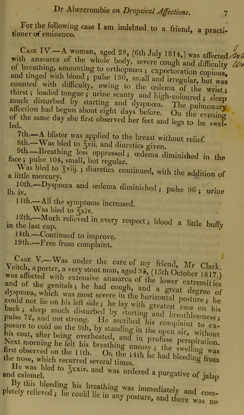 ^ For^e following case I am indebted to a friend, a practi- tioner of eminence. ^ Case IV.—A woman, aged 28, (6tli July 1814,) was afferfedXj with anasarca of the whole body, severe cough and difficulty of breathing, amounting to orthopnoea , expectoration copiom, and tinpd with blood ; pulse 130, small and irregular, bu^t was counted with difficulty, owing to the cedema Sf the wrist • thirst; loaded tongue; uriiie scanty and high-coloured ; sleep much disturbed by starting and dyspntea? The pulmonS affection had begun about eight days before. On the evenS ' of the same day she first observed her feet and legs to be swS Ri'h—'tliout relief 8th.—Was bled to ^vn. and diuretics given fac!VH?rit;siiatbuT?:g^^^^^^^^^^ a Itafemll'i;f “j-' ad,ditioa of lb.'iv!'‘'~°^“‘’““ PakcSG; urine 11th.—All the symptoms increased. Was bled to ^^xiv. In relieved in every respect; blood a m the last cup. 14th.—Continued to improve. 19th.—Free from complaint. little buffy Case V.—Was under the care of my friend Afr riawi. Veitch, aporter a very stout man, aged (,5th OctobL ; was affected with extensive anasarca of the lower extm and of the genitals; he had cough, and a areat dyspnoea, which was most severe in the horizonfal nn could not lie on his left side; he lay with greatest back; sleep much disturbed by -4rlincr^and L ?n  pulse 72, and not strong. He Scribed lii^ . ; posure to cold on the 9th, by staSi. n .. his coat, after being overheated, an! in Next morning he felt his breathing uneLy tlm first observed on the 11 th. On the 14 th he hi f.  /'as the nose, which recurred several times ^ bleeding from T-TU.1 1 X • I ovvA-iu, uuies. •ncfcrmcl S-- “J 'V- ordeed u pu.gativc of jahp