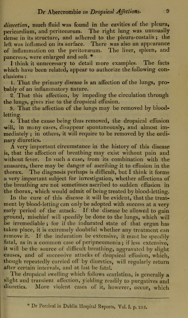 dissection^ much fluid was found in the cavities of the pleura, pericardium, and peritonmum. The right lung was unusually dense in its structure, and adhered to the pleura-costalis; the left was inflamed on its surface. There was also an appearance of inflammation on the peritonaeum. The liver, spleen, and pancreas, were enlarged and soft. * 1 think it unnecessary to detail more examples. The facts which have been related, appear to authorize the following con- clusions : 1. That the primary disease is an affection of the lungs, pro- bably of an inflammatory nature. 2. That this affection, by impeding the circulation through the lungs, gives rise to the dropsical effusion. 3. That the affection of the lungs may be removed by blood- letting. 4. That the cause being thus removed, the dropsical effusion will, in many cases, disappear spontaneously, and almost im- mediately ; in others, it will require to be removed by the ordi- nary diuretics. A very important circumstance in the history of this disease is, that the affection of breathing may exist without pain and without fever. In such a case, from its combination with the anasarca, there may be danger of ascribing it to effusion in the thorax. The diagnosis perhaps is difficult, but I think it forms a very important subject for investigation, whether affections of the breathing are not sometimes ascribed to sudden effusion in the thorax, which would admit of being treated by blood-letting. In the cure of this disease it will be evident, that the treat- ment by blood-letting can only be adopted with success at a very early period of the attack. If the disease be allowed to gain ground, mischief will speedily be done to the lungs, which will be irremediable *, for if the indurated state of that organ has taken place, it is extremely doubtful whether any treatment can remove it. If the induration be extensive, it must be speedily fatal, as in a common case of peripneumonia; if less extensive, it will be the source of difficult breathing, aggravated by slight causes, and of successive attacks of dropsical effusion, which, though repeatedly carrietl off' by diuretics, will regularly return after certain intervals, and at last be fatal. The dropsical swelling which follows scarlatina, is generally a slight and transient afl'ection, yielding readily to purgatives and diuretics. More violent cases of it, however, occur, which ** Dr Percival in Dublin Hospital Reports, Vol. I. p. 255.