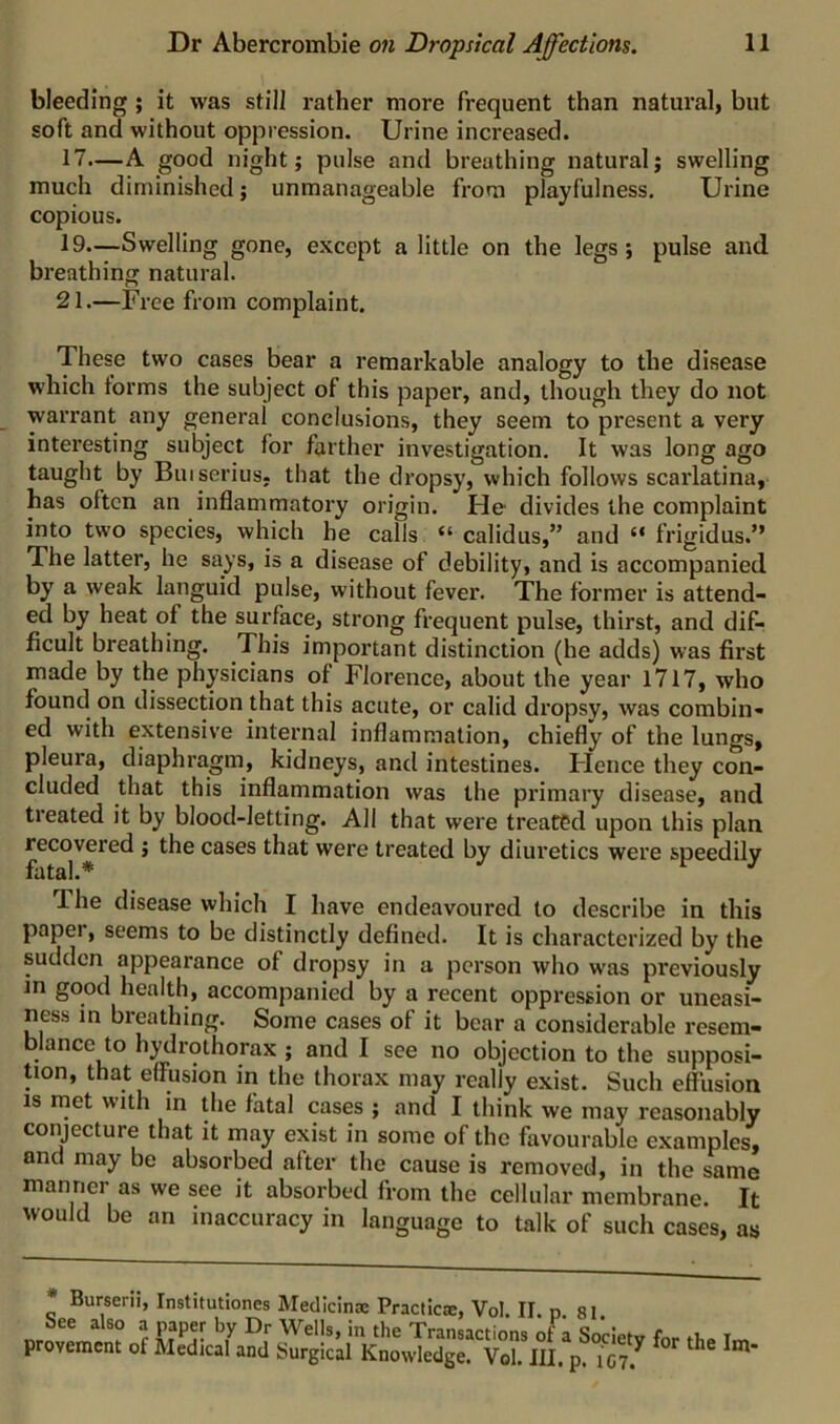 bleeding ; it was still rather more frequent than natural} but soft and without oppression. Urine increased. 17.—A good night; pulse and breathing natural; swelling much diminished; unmanageable from playfulness. Urine copious. 19.—Swelling gone, except a little on the legs; pulse and breathing natural. 21.—Free from complaint. These two cases bear a remarkable analogy to the disease which forms the subject of this paper, and, though they do not warrant any general conclusions, they seem to present a very interesting subject for farther investigation. It was long ago taught by Bui serins, that the dropsy, which follows scarlatina, has often an inflammatory origin. He- divides the complaint into two species, which he calls “ calidus,” and “ frigidus.” The latter, he says, is a disease of debility, and is accompanied by a weak languid pulse, without fever. The former is attend- ed by heat of the surface, strong frequent pulse, thirst, and dif- ficult breathing. This important distinction (he adds) was first made by the physicians of Florence, about the year 1717, who found on dissection that this acute, or calid dropsy, was combin- ed with extensive internal inflammation, chiefly of the lungs, pleura, diaphragm, kidneys, and intestines. Hence they con- cluded that this inflammation was the primary disease, and treated it by blood-letting. All that were treated upon this plan recovered ; the cases that were treated by diuretics were speedily fatal.* r j The disease which I have endeavoured to describe in this paper, seems to be distinctly defined. It is characterized by the sudden appearance of dropsy in a person who was previously in good health, accompanied by a recent oppression or uneasi- ness m breathing. Some cases of it bear a considerable resem- blance to h^rothorax ; and I see no objection to the supposi- tion, that effusion in the thorax may really exist. Such effusion 18 met with m the fatal cases ; and I think we may reasonably conjecture that it may exist in some of the favourable examples, and may be absorbed after the cause is removed, in the same manner as we see it absorbed from the cellular membrane. It would be an inaccuracy in language to talk of such cases, as * Burserii, Institutiones Medicinse Practicae, Vol. II. p. 81 .He