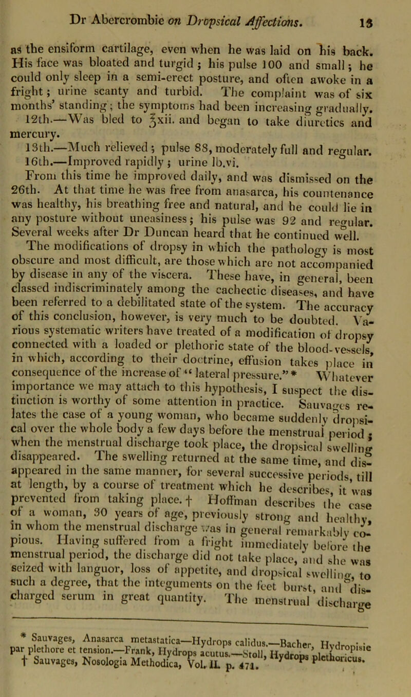 as the ensiform cartilage, even when he was laid on his back. His face was bloated and turgid j his pulse 100 and small; he could only sleep in a semi-erect posture, and often awoke in a fright; urine scanty and turbid. The complaint was of six months’ standing; the symptoms had been increasing gradually. 12th.—Was bled to gxii. and began to take diuretics and mercury. 13th.—Much relieved; pulse 88, moderately full and regular. 16th.—Improved rapidly ; urine Ib.vi. From this time he improved daily, and was dismissed on the 26th. At that time he was free from anasarca, his countenance was healthy, his breathing free and natural, and he could lie in any posture without uneasiness; his pulse was 92 and regular. Several weeks after Dr Duncan heard that he continued well. The modifications of dropsy in which the pathology is most obscure and most difficult, aie those which are not accompanied by disease in any of the viscera. These have, in general, been classed indiscriminately among the cachectic diseases, and have been referred to a debilitated state of the system. The accuracy of this conclusion, however, is very much to be doubted. Va- rious systematic writers have treated of a modification of dropsy connected with a loaded or plethoric state of the blood-vessels in which, according to their doctrine, effusion takes place in consequence of the increase of “ lateral pressure.” * Whatever importance we may attach to this hypothesis, I suspect the dis- tinction is worthy of some attention in practice. Sauvacres re- lates the case of a young w'oman, who became suddenly dropsi- cal over the whole body a few days before the menstrual period • when the menstrual discharge took place, the dropsical swellin.^ disappeared. The swelling returned at the same time, and dis- appeared in the same manner, for several successive periods till at length, by a course of treatment which he describes it was prevented from taking place, f Hoffman describes the case of a woman, 30 years of age, previously strong and healthy, in whom the menstrual discharge ..-as in general remarkably cL pious. Having suffered from a fright immediately befbre the menstrual period, the discharge did not take place, and she was seized with languor, loss of appetite, and dropsical swcllino- to such a degree, that the integuments on the feet burst, and'’dis- charged serum in great quantity. The menstrual discharge ' Sauvages, Anasarca metastatica—Hydrops calidus.—Bacher • par plethore et tension.—Frank, Hydrops acutus —Stoll t Sauvag.., Noaologi. MethodCvXa p. «l . ’