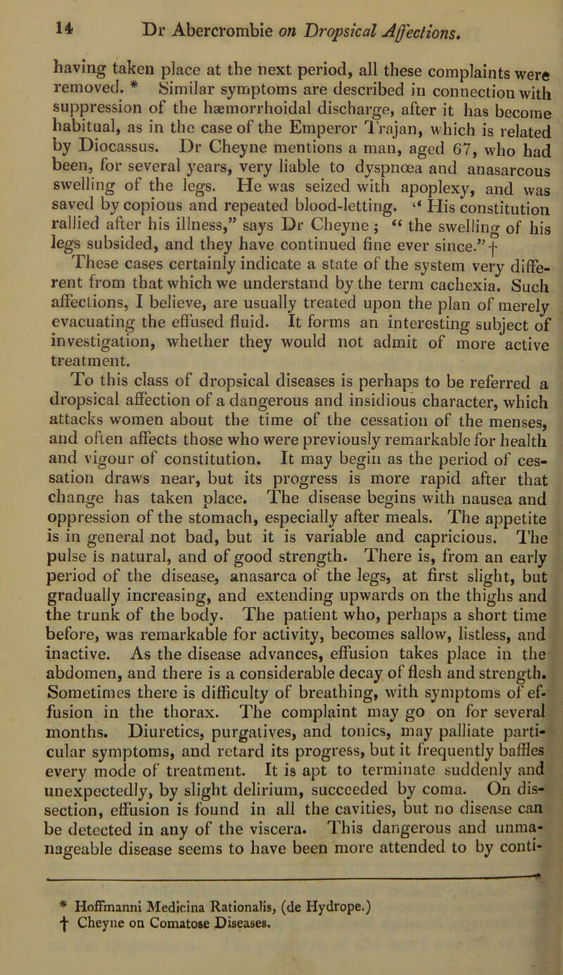 having taken place at the next period, all these complaints were removed. * Similar symptoms are described in connection with suppression of the haemorrhoidal discharge, after it has become habitual, as in the case of the Emperor I rajan, which is related by Diocassus. Dr Cheyne mentions a man, aged 67, who had been, for several years, very liable to dyspnoea and anasarcous swelling of the legs. He was seized with apoplexy, and was saved by copious and repeated blood-letting. ‘‘ His constitution rallied after his illness,” says Dr Cheyne; “ the swelling of his legs subsided, and they have continued fine ever since.”f These cases certainly indicate a state of the system very diffe- rent from that which we understand by the term cachexia. Such affections, I believe, are usually treated upon the plan of merely evacuating the effused fluid. It forms an interesting subject of investigation, whether they would not admit of more active treatment. To this class of dropsical diseases is perhaps to be referred a dropsical affection of a dangerous and insidious character, which attacks women about the time of the cessation of the menses, and often affects those who were previously remarkable for health and vigour of constitution. It may begin as the period of ces- sation draws near, but its progress is more rapid after that change has taken place. The disease begins with nausea and oppression of the stomach, especially after meals. The appetite is in general not bad, but it is variable and capricious. I'he pulse is natural, and of good strength. There is, from an early period of the disease, anasarca of the legs, at first slight, but gradually increasing, and extending upwards on the thighs and the trunk of the body. The patient who, perhaps a short time before, was remarkable for activity, becomes sallow, listless, and inactive. As the disease advances, effusion takes place in the abdomen, and there is a considerable decay of flesh and strength. Sometimes there is difficulty of breathing, with symptoms of ef- fusion in the thorax. The complaint may go on for several months. Diuretics, purgatives, and tonics, may palliate parti- cular symptoms, and retard its progress, but it frequently baffles every mode of treatment. It is apt to terminate suddenly and unexpectedly, by slight delirium, succeeded by coma. On dis- section, effusion is found in all the cavities, but no disejise can be detected in any of the viscera. This dangerous and unma- nageable disease seems to have been more attended to by conti- * HofiVnannI Medicina Rationalis, (de Hydrope.) 'f Cheyne on Comatose Diseases.