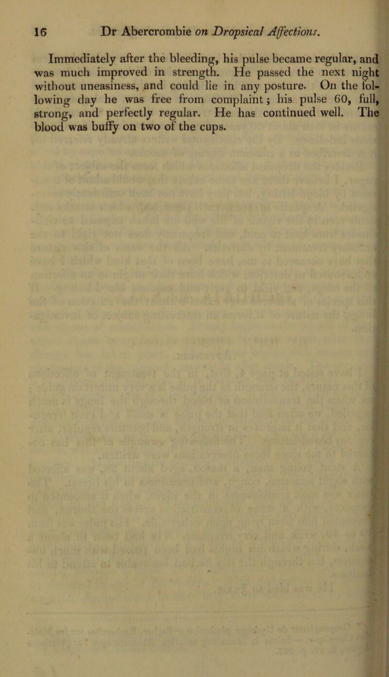 Immediately after the bleeding, his pulse became regular, and was much improved in strength. He passed the next night without uneasiness, and could lie in any posture. On the fol- lowing day he was free from complaint; his pulse 60, full, strong, and perfectly regular. He has continued well. The blood was buify on two of the cups. I