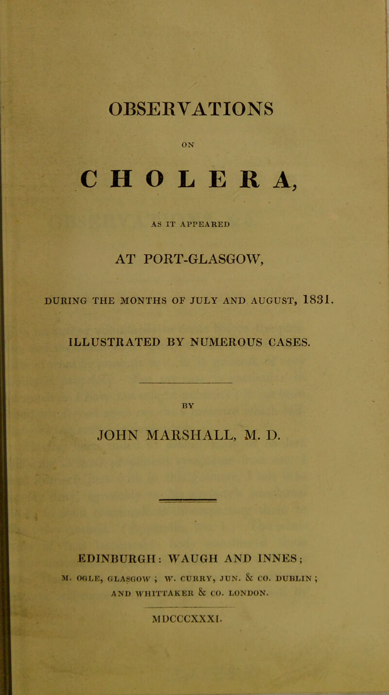 OBSERVATIONS ON CHOLERA, AS IT APPEARED AT PORT-GLASGOW, DURING THE MONTHS OF JULY AND AUGUST, 1831. ILLUSTRATED BY NUMEROUS CASES. BY JOHN MARSHALL, M. D. EDINBURGH: WAUGH AND INNES; M. OGLE, GLASGOW i W« CURRY, JUN. & CO. DUBLIN; AND WHITTAKER & CO. LONDON. MIX ( CXX XI.