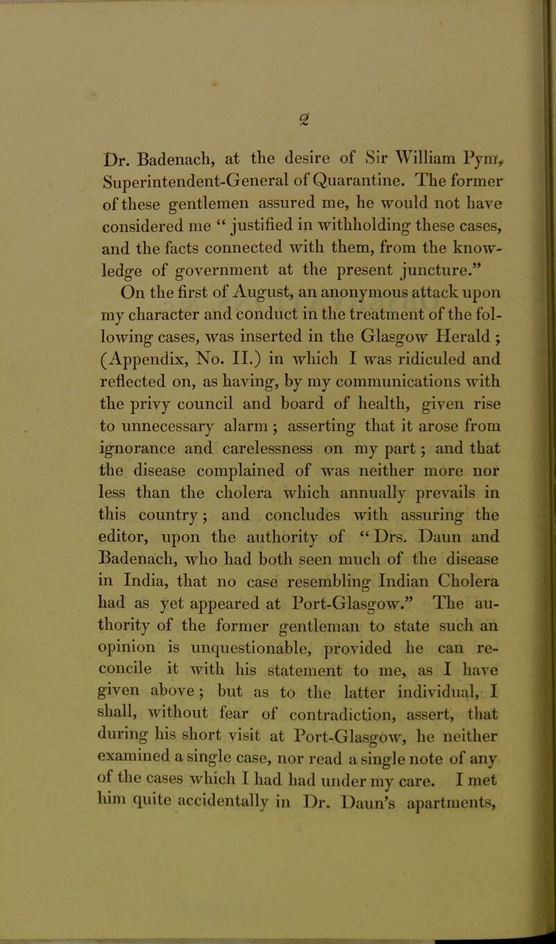 Dr. Badenach, at the desire of Sir William Pym, Superintendent-General of Quarantine. The former of these gentlemen assured me, he would not have considered me  justified in withholding these cases, and the facts connected with them, from the know- ledge of government at the present juncture. On the first of August, an anonymous attack upon my character and conduct in the treatment of the fol- lowing cases, was inserted in the Glasgow Herald ; (Appendix, No. II.) in which I was ridiculed and reflected on, as having, by my communications with the privy council and board of health, given rise to unnecessary alarm ; asserting that it arose from ignorance and carelessness on my part; and that the disease complained of was neither more nor less than the cholera which annually prevails in this country; and concludes with assuring the editor, upon the authority of  Drs. Daun and Badenach, who had both seen much of the disease in India, that no case resembling Indian Cholera had as yet appeared at Port-Glasgow. The au- thority of the former gentleman to state such an opinion is unquestionable, provided he can re- concile it with his statement to me, as I have given above; but as to the latter individual, I shall, without fear of contradiction, assert, that during his short visit at Port-Glasgow, he neither examined a single case, nor read a single note of any of the cases which I had had under my care. I met him quite accidentally in Dr. Daun's apartments,