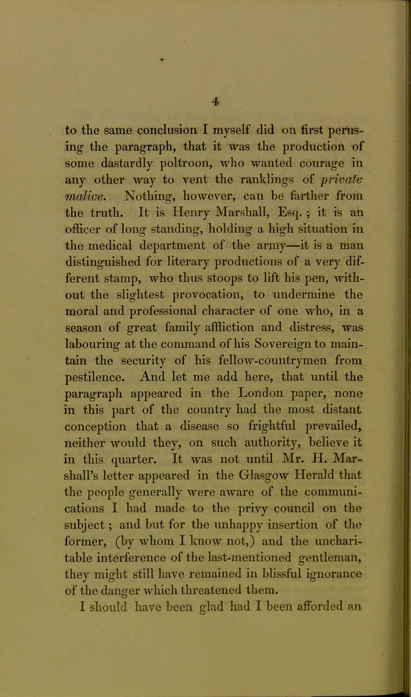 to the same conclusion I myself did on first perus- ing the paragraph, that it was the production of some dastardly poltroon, who wanted courage in any other way to vent the ranklings of private malice. Nothing, however, can be farther from the truth. It is Henry Marshall, Esq. ; it is an officer of long standing, holding a high situation in the medical department of the army—it is a man distinguished for literary productions of a very dif- ferent stamp, who thus stoops to lift his pen, with- out the slightest provocation, to undermine the moral and professional character of one who, in a season of great family affliction and distress, was labouring at the command of his Sovereign to main- tain the security of his fellow-countrymen from pestilence. And let me add here, that until the paragraph appeared in the London paper, none in this part of the country had the most distant conception that a disease so frightful prevailed, neither would they, on such authority, believe it in this quarter. It was not until Mr. H. Mar- shall's letter appeared in the Glasgow Herald that the people generally were aware of the communi- cations I had made to the privy council on the subject; and but for the unhappy insertion of the former, (by whom I know not,) and the unchari- table interference of the last-mentioned gentleman, they might still have remained in blissful ignorance of the danger which threatened them. I should have been glad had I been afforded an