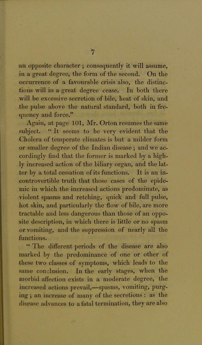 an opposite character ; consequently it will assume, in a great degree, the form of the second. On the occurrence of a favourable crisis also, the distinc- tions will in a great degree cease. In both there will be excessive secretion of bile, heat of skin, and the pulse above the natural standard, both in fre- quency and force. Again, at page 101, Mr. Orton resumes the same subject.  It seems to be very evident that the Cholera of temperate climates is but a milder form or smaller degree of the Indian disease ; and we ac- cordingly find that the former is marked by a high- ly increased action of the biliary organ, and the lat- ter by a total cessation of its functions. It is an in- controvertible truth that those cases of the epide- mic in which the increased actions predominate, as violent spasms and retching, quick and full pulse, hot skin, and particularly the flow of bile, are more tractable and less dangerous than those of an oppo- site description, in which there is little or no spasm or vomiting, and the suppression of nearly all the functions.  The different periods of the disease are also marked by the predominance of one or other of these two classes of symptoms, which leads to the same conclusion. In the early stages, when the morbid affection exists in a moderate degree, the increased actions prevail,—spasms, vomiting, purg- ing ; an increase of many of the secretions : as the disease advances fco a fatal termination, theyarealsq