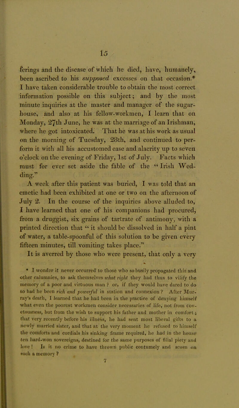 ferings and the disease of which he died, have, humanely, been ascribed to his supposed excesses on that occasion.* I have taken considerable trouble to obtain the most correct information possible on this subject; and by the most minute inquiries at the master and manager of the sugar- house, and also at his fellow-workmen, I learn that on Monday, 27th June, he was at the marriage of an Irishman, where he got intoxicated. That he was at his work as usual on the morning of Tuesday, 28th, and continued to per- form it with all his accustomed ease and alacrity up to seven o'clock on the evening of Friday, 1st of July. Facts which must for ever set aside the fable of the  Irish Wed- ding. A week after this patient was buried, I was told that an emetic had been exhibited at one or two on the afternoon of July 2. In the course of the inquiries above alluded to, I have learned that one of his companions had procured, from a druggist, six grains of tartrate of antimony, with a printed direction that  it should be dissolved in half a pint of water, a table-spoonful of this solution to be given every fifteen minutes, till vomiting takes place. It is averred by those who were present, that only a very * I wonder it never occurred to those who so busily propagated this and other calumnies, to ask themselves what right they had thus to vilify the memory of a poor and virtuous man ? or, if they would have dared to do so had he been rich and powerful in station and connexion ? After Mur- ray's death, I learned that he had been in the practice of denying himself what even the poorest workmen consider necessaries of life, not from cov- etousness, but from the wish to support his father and mother in comfort; that very recently before his illness, he had sent most liberal gifts to a newly married sister, and that at the very moment he refused to himself the comforts and cordials his sinking frame required, he hud in the house ten hard-won sovereigns, destined for the same purposes of filial piety and love ! Is it no crime to have thrown public contumely and scorn on such a memory ? 7