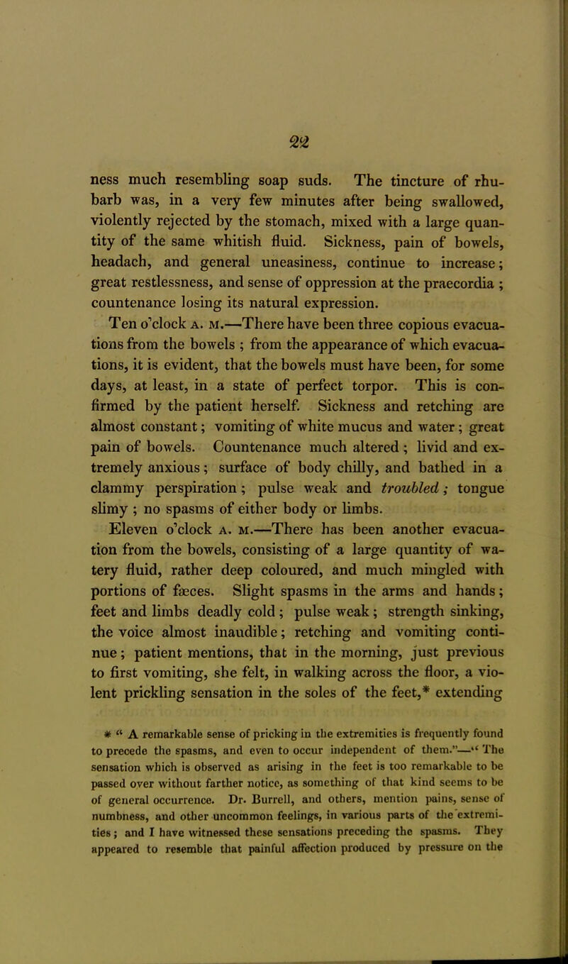 ness much resembling soap suds. The tincture of rhu- barb was, in a very few minutes after being swallowed, violently rejected by the stomach, mixed with a large quan- tity of the same whitish fluid. Sickness, pain of bowels, headach, and general uneasiness, continue to increase; great restlessness, and sense of oppression at the praecordia ; countenance losing its natural expression. Ten o'clock a. m.—There have been three copious evacua- tions from the bowels ; from the appearance of which evacua- tions, it is evident, that the bowels must have been, for some days, at least, in a state of perfect torpor. This is con- firmed by the patient herself. Sickness and retching are almost constant; vomiting of white mucus and water; great pain of bowels. Countenance much altered ; livid and ex- tremely anxious; surface of body chilly, and bathed in a clammy perspiration; pulse weak and troubled; tongue slimy ; no spasms of either body or limbs. Eleven o'clock a. m.—There has been another evacua- tion from the bowels, consisting of a large quantity of wa- tery fluid, rather deep coloured, and much mingled with portions of faeces. Slight spasms in the arms and hands; feet and limbs deadly cold ; pulse weak ; strength sinking, the voice almost inaudible; retching and vomiting conti- nue ; patient mentions, that in the morning, just previous to first vomiting, she felt, in walking across the floor, a vio- lent prickling sensation in the soles of the feet,* extending #  A remarkable sense of pricking in the extremities is frequently found to precede the spasms, and even to occur independent of them.— The sensation which is observed as arising in the feet is too remarkable to be passed over without farther notice, as something of that kind seems to be of general occurrence. Dr. Burrell, and others, mention pains, sense of numbness, and other uncommon feelings, in various parts of the'extremi- ties ; and I have witnessed these sensations preceding the spasms. They appeared to resemble that painful affection produced by pressure on the