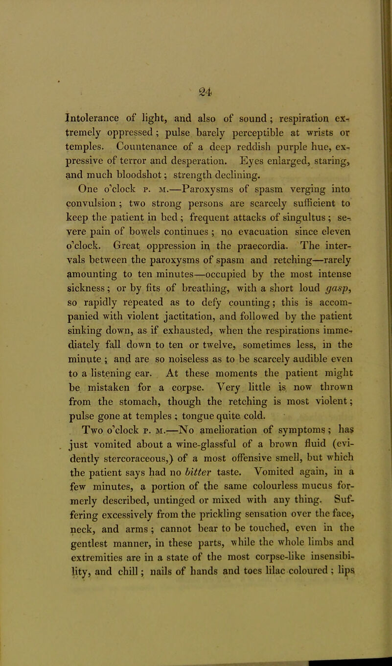 Intolerance of light, and also of sound; respiration ex- tremely oppressed; pulse barely perceptible at wrists or temples. Countenance of a deep reddish purple hue, ex^ pressive of terror and desperation. Eyes enlarged, staring, and much bloodshot; strength declining. One o'clock p. m.—Paroxysms of spasm verging into convulsion ; two strong persons are scarcely sufficient to keep the patient in bed; frequent attacks of singultus; se-- vere pain of bowels continues ; no evacuation since eleven o'clock. Great oppression in the praecordia. The inter- vals between the paroxysms of spasm and retching—rarely amounting to ten minutes—occupied by the most intense sickness; or by fits of breathing, with a short loud gasp, so rapidly repeated as to defy counting; this is accom- panied with violent jactitation, and followed by the patient sinking down, as if exhausted, when the respirations imme-r diately fall down to ten or twelve, sometimes less, in the minute ; and are so noiseless as to be scarcely audible even to a listening ear. At these moments the patient might be mistaken for a corpse. Very little is now thrown from the stomach, though the retching is most violent; pulse gone at temples ; tongue quite cold. Two o'clock p. m.—No amelioration of symptoms; has just vomited about a wine-glassful of a brown fluid (evi- dently stercoraceous,) of a most offensive smell, but which the patient says had no bitter taste. Vomited again, in a few minutes, a portion of the same colourless mucus for- merly described, untinged or mixed with any thing. Suf- fering excessively from the prickling sensation over the face, neck, and arms; cannot bear to be touched, even in the gentlest manner, in these parts, while the whole limbs and extremities are in a state of the most corpse-like insensibi- lity, and chill; nails of hands and toes lilac coloured ; lips