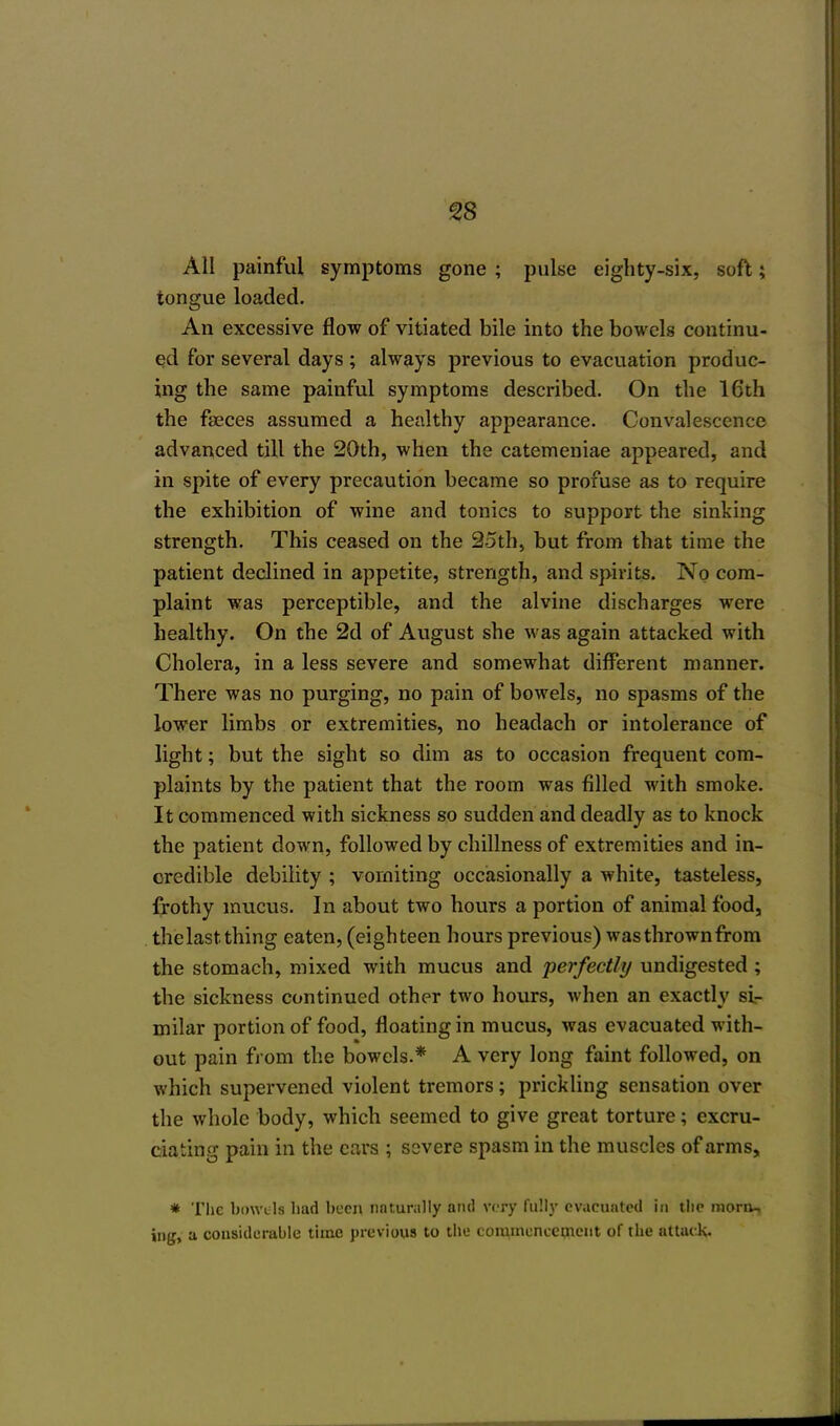 All painful symptoms gone ; pulse eighty-six, soft; tongue loaded. An excessive flow of vitiated bile into the bowels continu- ed for several days ; always previous to evacuation produc- ing the same painful symptoms described. On the 16th the faeces assumed a healthy appearance. Convalescence advanced till the 20th, when the catemeniae appeared, and in spite of every precaution became so profuse as to require the exhibition of wine and tonics to support the sinking strength. This ceased on the 25th, but from that time the patient declined in appetite, strength, and spirits. No com- plaint was perceptible, and the alvine discharges were healthy. On the 2d of August she was again attacked with Cholera, in a less severe and somewhat different manner. There was no purging, no pain of bowels, no spasms of the lower limbs or extremities, no headach or intolerance of light; but the sight so dim as to occasion frequent com- plaints by the patient that the room was filled with smoke. It commenced with sickness so sudden and deadly as to knock the patient down, followed by dullness of extremities and in- credible debility ; vomiting occasionally a white, tasteless, frothy mucus. In about two hours a portion of animal food, the last thing eaten, (eighteen hours previous) was thrown from the stomach, mixed with mucus and perfectly undigested ; the sickness continued other two hours, when an exactly si- milar portion of food, floating in mucus, was evacuated with- out pain from the bowels.* A very long faint followed, on which supervened violent tremors; prickling sensation over the whole body, which seemed to give great torture; excru- ciating pain in the cars ; severe spasm in the muscles of arms, * The bowels had been naturally and very fully evacuated in the morn- ing, a considerable time previous to the commencement of the attack.