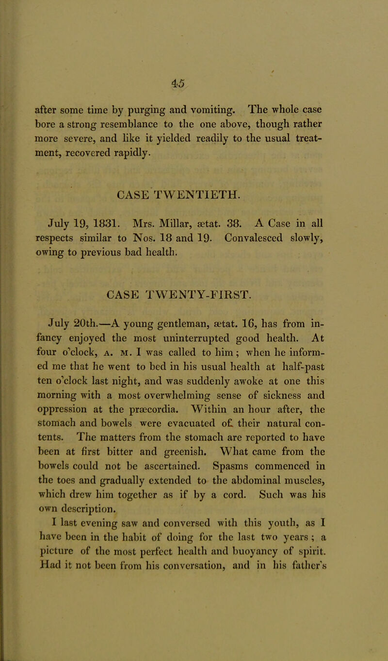 after some time by purging and vomiting. The whole case bore a strong resemblance to the one above, though rather more severe, and like it yielded readily to the usual treat- ment, recovered rapidly. CASE TWENTIETH. July 19, 1831. Mrs. Millar, setat. 38. A Case in all respects similar to Nos. 18 and 19- Convalesced slowly, owing to previous bad health. CASE TWENTY-FIRST. July 20th.—A young gentleman, setat. 16, has from in- fancy enjoyed the most uninterrupted good health. At four o'clock, a. M.I was called to him; when he inform- ed me that he went to bed in his usual health at half-past ten o'clock last night, and was suddenly awoke at one this morning with a most overwhelming sense of sickness and oppression at the praecordia. Within an hour after, the stomach and bowels were evacuated of. their natural con- tents. The matters from the stomach are reported to have been at first bitter and greenish. What came from the bowels could not be ascertained. Spasms commenced in the toes and gradually extended to the abdominal muscles, which drew him together as if by a cord. Such was his own description. I last evening saw and conversed with this youth, as I have been in the habit of doing for the last two years; a picture of the most perfect health and buoyancy of spirit. Had it not been from his conversation, and in his fathers