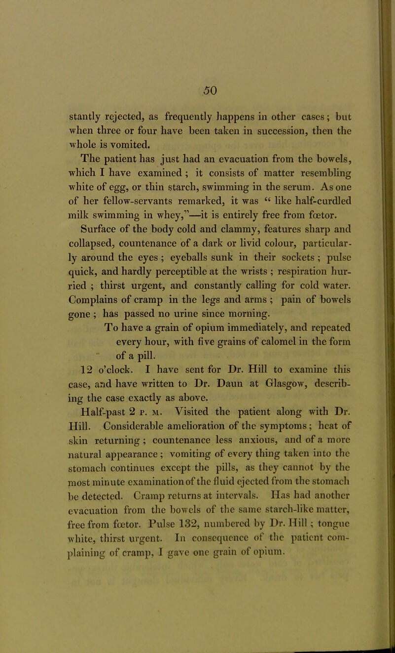 stantly rejected, as frequently happens in other cases; but when three or four have been taken in succession, then the whole is vomited. The patient has just had an evacuation from the bowels, which I have examined; it consists of matter resembling white of egg, or thin starch, swimming in the serum. As one of her fellow-servants remarked, it was  like half-curdled milk swimming in whey,—it is entirely free from fcetor. Surface of the body cold and clammy, features sharp and collapsed, countenance of a dark or livid colour, particular- ly around the eyes; eyeballs sunk in their sockets ; pulse quick, and hardly perceptible at the wrists ; respiration hur- ried ; thirst urgent, and constantly calling for cold water. Complains of cramp in the legs and arms ; pain of bowels gone ; has passed no urine since morning. To have a grain of opium immediately, and repeated every hour, with five grains of calomel in the form of a pill. 12 o'clock. I have sent for Dr. Hill to examine this case, and have written to Dr. Daun at Glasgow, describ- ing the case exactly as above. Half-past 2 p. m. Visited the patient along with Dr. Hill. Considerable amelioration of the symptoms ; heat of skin returning; countenance less anxious, and of a more natural appearance ; vomiting of every thing taken into the stomach continues except the pills, as they cannot by the most minute examination of the fluid ejected from the stomach be detected. Cramp returns at intervals. Has had another evacuation from the bowels of the same starch-like matter, free from fcetor. Pulse 132, numbered by Dr. Hill; tongue white, thirst urgent. In consequence of the patient com- plaining of cramp, I gave one grain of opium.