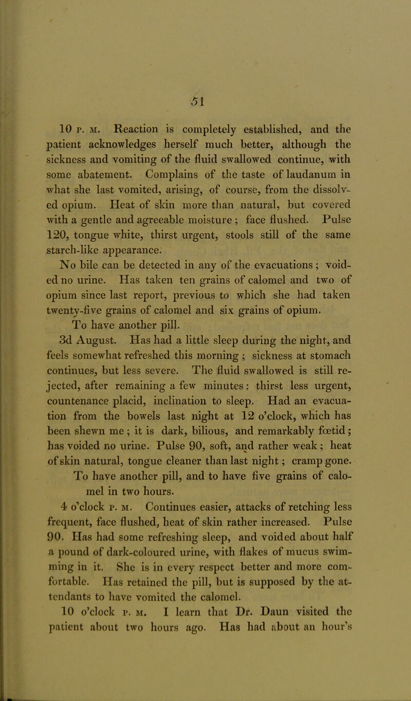 10 p. m. Reaction is completely established, and the patient acknowledges herself much better, although the sickness and vomiting of the fluid swallowed continue, with some abatement. Complains of the taste of laudanum in what she last vomited, arising, of course, from the dissolv- ed opium. Heat of skin more than natural, but covered with a gentle and agreeable moisture ; face flushed. Pulse 120, tongue white, thirst urgent, stools still of the same starch-like appearance. No bile can be detected in any of the evacuations ; void- ed no urine. Has taken ten grains of calomel and two of opium since last report, previous to which she had taken twenty-five grains of calomel and six grains of opium. To have another pill. 3d August. Has had a little sleep during the night, and feels somewhat refreshed this morning ; sickness at stomach continues, but less severe. The fluid swallowed is still re- jected, after remaining a few minutes: thirst less urgent, countenance placid, inclination to sleep. Had an evacua- tion from the bowels last night at 12 o'clock, which has been shewn me ; it is dark, bilious, and remarkably foetid; has voided no urine. Pulse 90, soft, and rather weak; heat of skin natural, tongue cleaner than last night; cramp gone. To have another pill, and to have five grains of calo- mel in two hours. 4 o'clock p. m. Continues easier, attacks of retching less frequent, face flushed, heat of skin rather increased. Pulse 90. Has had some refreshing sleep, and voided about half a pound of dark-coloured urine, with flakes of mucus swim- ming in it. She is in every respect better and more com- fortable. Has retained the pill, but is supposed by the at- tendants to have vomited the calomel. 10 o'clock p. m. I learn that Dr. Daun visited the patient about two hours ago. Has had about an hour's