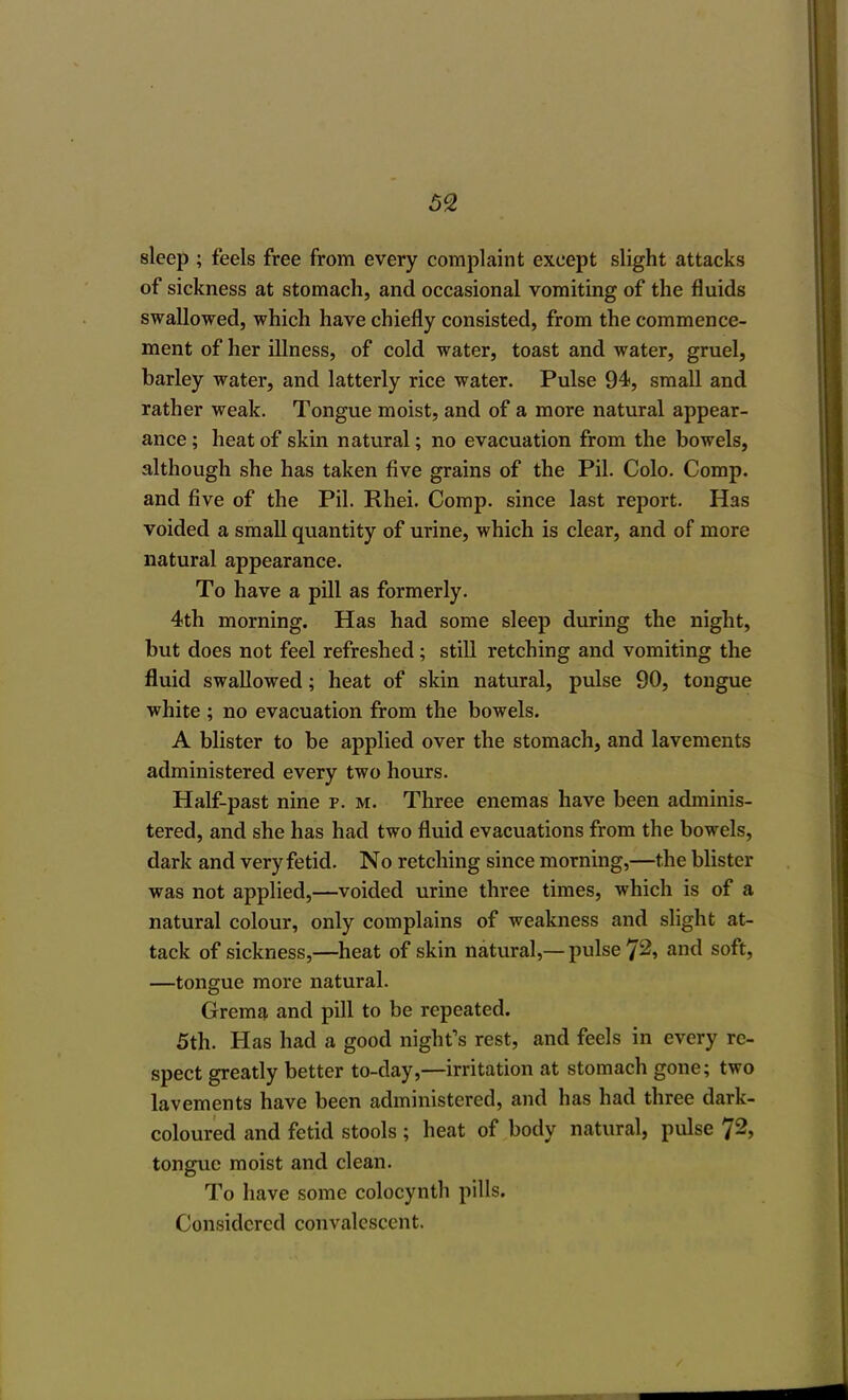 sleep ; feels free from every complaint except slight attacks of sickness at stomach, and occasional vomiting of the fluids swallowed, which have chiefly consisted, from the commence- ment of her illness, of cold water, toast and water, gruel, barley water, and latterly rice water. Pulse 94, small and rather weak. Tongue moist, and of a more natural appear- ance ; heat of skin natural; no evacuation from the bowels, although she has taken five grains of the Pil. Colo. Comp. and five of the Pil. Rhei. Comp. since last report. Has voided a small quantity of urine, which is clear, and of more natural appearance. To have a pill as formerly. 4th morning. Has had some sleep during the night, but does not feel refreshed; still retching and vomiting the fluid swallowed; heat of skin natural, pulse 90, tongue white ; no evacuation from the bowels. A blister to be applied over the stomach, and lavements administered every two hours. Half-past nine p. m. Three enemas have been adminis- tered, and she has had two fluid evacuations from the bowels, dark and very fetid. No retching since morning,—the blister was not applied,—voided urine three times, which is of a natural colour, only complains of weakness and slight at- tack of sickness,—heat of skin natural,— pulse 72, and soft, —tongue more natural. Grema and pill to be repeated. 5th. Has had a good night's rest, and feels in every re- spect greatly better to-day,—irritation at stomach gone; two lavements have been administered, and has had three dark- coloured and fetid stools ; heat of body natural, pulse 72, tongue moist and clean. To have some colocynth pills. Considered convalescent.