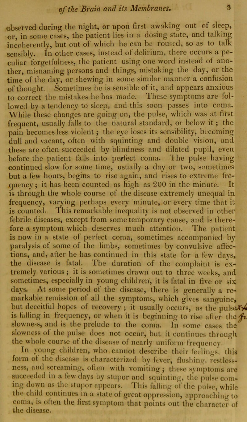 obsel-ved during the night, or upon first awaking out of sleep, or, in some cases, the patient lies in a dosing state, and talking incoherently, but out of which he can be roused, so as to talk sensibly. In other cases, instead of delirium, there occurs a pe- culiar forgetfulness, the patient using one word instead ol ano- ther, misnaming persons and things, mistaking the day, or the time of the day, or shewing in some similar manner a confusion of thought- Sometimes he is sensible of it, and appears anxious to correct the mistakes he has made. These symptoms are fol- lowed by a tendency to sleep, and this soon passes into coma. While these changes are going on, the pulse, which was at first frequent, usually falls to the natural standard, or below it; the pain becomes less violent; the eye loses its sensibility, becoming dull and vacant, often with squinting and double vision, and these are often succeeded by blindness and dilated pupil, even before the patient tails into perfect coma. '1 he pulse having continued slow for some time, usually a day or two, scunetimes but a few hours, begins to rise again, and rises to extreme Ire- quency ; it has been counted as high as 200 in the minute. It is through the whole course of the disease extremely unequal in frequency, varying perhaps every minute, or every time that it is counted. This remarkable inequality is not observed in other febrile diseases, except from some temporary cause, and is there- fore a symptom which deserves much attention. The patient is now in a state of perfect coma, sometimes accompanied by paralysis of some of the limbs, sometimes by convulsive affec- tions, and, after he has continued in this state for a few days, the disease is fatal. The duration of the complaint is ex- tremely various ; it is sometimes drawn out to three weeks, and sometimes, especially in young children, it is fatal in five or sis days. At some period of the disease, there is generally a re- markable remission of all the symptoms, which gives sanguine, but deceitiul hopes of recovery ; it usually occurs, as the pulstW^^ is hilling in frequency, or when it is beginning to rise after the^ slowne.-s, and is the prelude to the coma. In some cases the slowness of the pulse does not occur, but it continues through the whole course of the disease of nearly uniform froquenev In young children, who cannot describe their feelings, this form ol the disease is characterized by ftver, fliishimr. restless- ness, and screaming, often with vomiting ; these symptoms are succeeded in a few days by stupor and s(|uinting, the pulse com- ing down as the stupoi appears. I hi.'i falling of the pulse, while the child continues in a state of great oppre.«&ion, approachin-r to coma, is often the first symptom that points out the character of the disease.