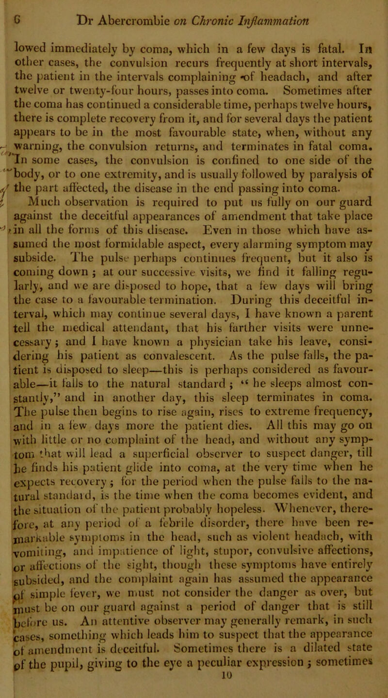 lowed immediately by coma, which in a few days is fatal. In other cases, the convulsion recurs frequently at short intervals, the patient in the intervals complaining *of headach, and after twelve or twenty-four hours, passes into coma. Sometimes after the coma has continued a considerable time, perhaps twelve hours, there is complete recovery from it, and for several days the patient appears to be in the most favourable state, when, without any - warning, the convulsion returns, and terminates in fatal coma. In some cases, the convulsion is confined to one side of the '“body, or to one extremity, and is usually followed by paralysis of ^ the part affected, the disease in the end passing into coma, j Mucli observation is required to put us fully on our guard against the deceitful appearances of amendment that take place all the forms of this disease. Even in those v/hich have as- sumed the roost formidable aspect, every alarming symptom may subside. The pulse perhaps continues frequent, but it also is coming down ; at our successive visits, we find it falling regu- larly, and we are disposed to hope, that a few days will bring the case to a favourable termination. During this deceitful in- terval, which may continue several day.s, I have known a parent tell the medical attendant, that his farther visits were unne- cessary ; and 1 have known a physician take his leave, consi- dering his patient as convalescent. As the pulse falls, the pa- tient is disposed to sleep—this is perhaps considered as favour- able—it falls to the natural standard ; “ he sleeps almost con- stantly,” and in another day, this sleep terminates in coma. Tlie pulse then begins to rise again, rises to extreme frequency, and in a few days more the patient dies. All this may go on with little or no complaint of the head, and without any symp- tom that will lead a superficial observer to suspect danger, till he finds his patient glide into coma, at the very time when he expects recovery ; for the period when the pulse falls to the na- tural standaid, is the time when the coma becomes evident, and the situation of the patient probably hopeless. Whenever, there- fore, at ariy period of a febrile disorder, there have been re- markable symptoms in the head, such as violent headach, with vomiting, ami impatience of light, stupor, convulsive affections, or affections of the sight, though these symptoms have entirely subsided, and the complaint again has assumed the appearance of simple fever, we nnist not consider the danger as over, but must be on our guard against a period of danger that is still ijcfore us. An attentive observer may generally remark, in such cases, something which leads him to suspect that the appearance of amendment is deceitful. Sometimes there is a dilated state pf the pupil, giving to the eye a peculiar expression j sometimes