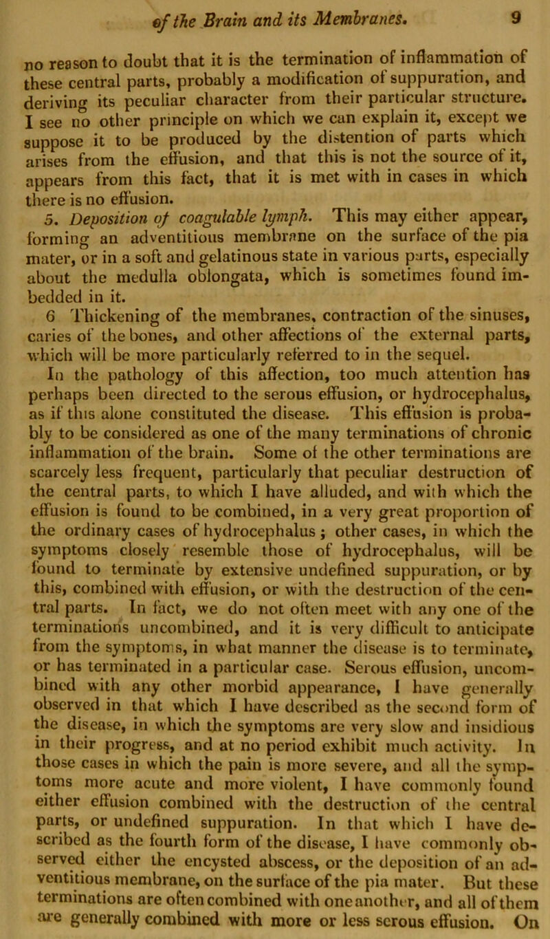 no reason to doubt that it is the termination of inflamniation of these central parts, probably a modification of suppuration, and deriving its peculiar character from their particular structure. I see no other principle on which we can explain it, except we suppose it to be produced by the distention of parts which arises from the effusion, and that this is not the source of it, appears from this fact, that it is met with in cases in which there is no eff usion. 5. Deposition oj coagalahle lymph. This may either appear, forming an adventitious membrane on the surface of the pia mater, or in a soft and gelatinous state in various parts, especially about the medulla oblongata, which is sometimes found im- bedded in it. 6 Thickening of the membranes, contraction of the sinuses, caries of the bones, and other affections of the external parts, which will be more particularly referred to in the sequel. In the pathology of this affection, too much attention has perhaps been directed to the serous effusion, or hydrocephalus, as if this alone constituted the disease. This effusion is proba- bly to be considered as one of the many terminations of chronic inflammation of the brain. Some ot the other terminations are scarcely less frequent, particularly that peculiar destruction of the central parts, to which I have alluded, and with which the effusion is found to be combined, in a very great proportion of the ordinary cases of hydrocephalus; other cases, in which the symptoms closely resemble those of hydrocephalus, will be found to terminate by extensive undefined suppuration, or by this, combined with effusion, or with the destruction of the cen- tral parts. In fact, we do not often meet with any one of the terminations uncombined, and it is very difficult to anticipate from the symptoms, in what manner the disease is to terminate, or has terminated in a particular case. Serous effusion, uncom- bined with any other morbid appearance, I have generally observed in that which I have described as the second form of the disease, in which the symptoms are very slow and insidious in their progress, and at no period exhibit much activity. In those cases in which the pain is more severe, and all the symp- toms more acute and more violent, I have commonly found either effusion combined with the destructiiin of ihe central parts, or undefined suppuration. In that which I have de- scribed as the fourth form of the disease, I have commonly ob- serv^ either the encysted abscess, or the deposition of an ad- ventitious membrane, on the surtace of the pia mater. But these terminations are often combined with oneanother, and all of them are generally combined with more or less serous effusion. On