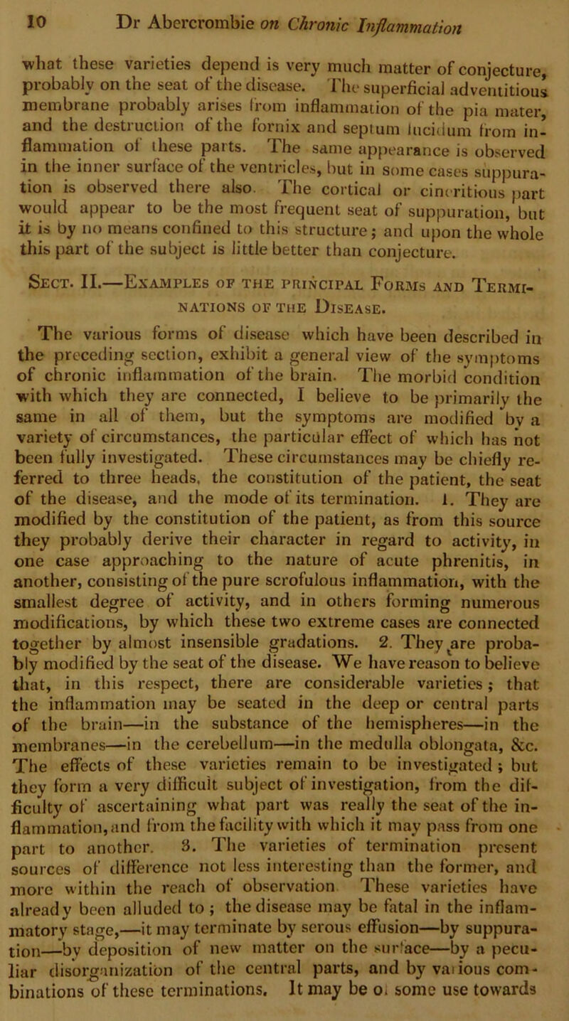 what these varieties depend is very much matter of conjecture, probably on the seat of the disease. The superficial adventitious membrane probably arises (rom inflammation of the pia mater, and the destiuction of the fornix and septum iucitium from in* flaniination of these paits. The same appearance is observed in the inner surface of the ventricles, but in some cases suppura- tion is observed there also. The cortical or cincritious part would appear to be the most frequent seat of suppuration, but it is by no means confined to this structure; and upon the whole this part of the subject is little better than conjecture. Sect. II.—Examples of the principal Forms and Termi- nations OF THE Disease. The various forms of disease which have been described in the preceding section, exhibit a general view of the symptoms of chronic inflammation of the brain. The morbid condition with which they are connected, I believe to be primarily the same in all of them, but the symptoms are modified by a variety of circumstances, the particular effect of which has not been fully investigated. These circumstances may be chiefly re- ferred to three heads, the constitution of the patient, the seat of the disease, and the mode of its termination. 1. They are modified by the constitution of the patient, as from this source they probably derive their character in regard to activity, in one case approaching to the nature of acute phrenitis, in another, consisting of the pure scrofulous inflammation, with the smallest degree of activity, and in others forming numerous modifications, by which these two extreme cases are connected together by almost insensible gradations. 2. They^are proba- bly modified by the seat of the disease. We have reason to believe that, in this respect, there are considerable varieties; that the inflammation may be seated in the deep or central parts of the brain—in the substance of the hemispheres—in the membranes—in the cerebellum—in the medulla oblongata, &c. The effects of these varieties remain to be investigated ; but they form a very difficult subject of investigation, from the dif- ficulty of ascertaining what part was really the seat of the in- flammation, and from the facility with which it may pass from one part to another. 3. The varieties of termination present sources of difference not less interesting than the former, and more within the reach of observation These varieties have already been alluded to; the disease may be fatal in the inflam- matory stage,—it may terminate by serous effusion—by suppura- tion—by deposition of new matter on the surface—by a pecu- liar disorganization of the central parts, and by vaiious com- binations of these terminations. It may be o< some use towards