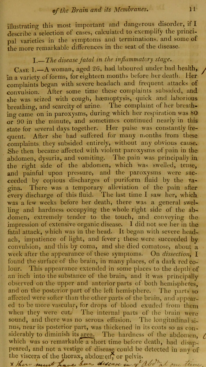 illustrating this most important and dangerous disorder, if I deserihe a seloction of cases, calculated to exemplify the piinci- pal varieties in the symptoms and terminations, and some of the more remarkable differences in the seat of the disease* I, The disease jatal in the inflammatory stage. Case 1.—A woman, aged 26, had laboured under bad health, in a variety of forms, for eighteen months before her death. Her complaints began with severe headach and frequent attacks of convulsion. After some time these complaints subsided, and she was seized with cough, haemoptysis, quick and laborious breathing, and scarcity of urine. The complaint of her breaih- ino- came on in paroxysms, during which her respiration was 80 or 90 in the minute, and sometimes continued nearly in this state for several days together. Her pulse was constantly fre- quent. After she had suffered for many nionths from these complaints, they subsided entirely, without any obvious cause. She then became affected with violent paroxysms of pain in the abdomen, dysuria, and vomiting. The pain was principally in the right side of the abdomen, which was swelled, tense, and painful upon pressure, and the paroxysms were suc- ceeded by copious discharges of puriform fluid by the va- gina. There was a temporary alleviation of the pain after every discharge of this fluid. The lust time I saw her, which was a few weeks before her death, there was a general swel- ling and hardness occupying the whole right side of the ab- domen, extremely tender to the touch, and conveying the impression of extensive organic disease. I did not see her in the fatal attack, which was in the head. It began with severe head- ach, impatience of light, and fever; these were succeeded by convulsion, and this by coma, and she died comatose, about a week after the appearance of these symptoms. On dissectiouy I found the surface of the brain, in many places, of a dark red co- lour. This appearance extended in some places to the depth of an inch into the substance of the brain, and it was principally observed on the upper and anterior parts of both hemispheres, and on the posterior part of the left hemisphere. 'J'he parts so affected were softer than the other parts of the brain, and appear- ed to be more vascular, for drops of blood exuded from them when they were cut.> The internal parts of ihc brain were sound, and there was no serous effusion. The longitudinal si- nu.s, near its posterior part, was thickened in its coats so as con- siderably to diminish its area. The hardness of the abdomen, which was so remarkable a short time before death, had tlisnp- peared, and not a vestige of disease could be detected in any of the viscera of the thorax, abdomeily or pelvis. ^y.., ■ t /.