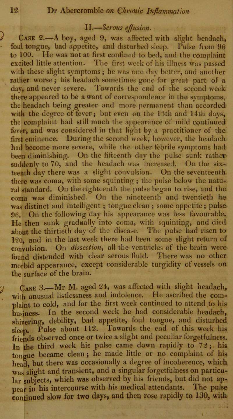 II.—Serous effusion. Case 2.—A boy, aged 9, was affected with slight beadach, foul tongue, bad appetite, and disturbed sleep. Pulse from 96 to 100. He was not at first confined to bed, and the complaint excited little attention. The first week of his illness was passed with these slight symptoms; be was one day better, and another rather worse; his headach sometimes gone for great part of a day, and never severe. Towards the end of the second week there appeared to be a want of correspondence in the symptoms, tlie headach being greater and more permanent than accorded with the degree offerer; but even on the PUh and 14th days, the complaint had still much the appearance of mild continued fever, and was considered in that light by a practitioner of the first eminence. During the second week, however, the headach had become more severe, while the other febrile symptoms had been diminishing. On the fifteenth day the pulse sunk rather suddenly to 70, and the headach was increased. On the six- teenth day there was a slight convulsion. On the seventeenth tltere was coma, with some squinting ; the pulse below the natu- ral standard. On the eighteenth the pulse began to rise, and the coma was diminished. On the nineteenth and twentieth he was distinct and intelligent; tongue clean ; some appetite; pulse 96. On the following day his appearance was less favourable. He then sunk gradually into coma, with squinting, and died about the thirtieth day of the disease. The pulse had risen to 120, and in the last week there had been some slight return of convulsion. On dissection, all the ventricles of the brain were found distended with clear serous fluid. There w'as no other morbid appearance, except considerable turgidity of vessels on the surface of the brain. Case 3.—Mr M. aged 24, was affected with slight headach, with unusual listlessness and indolence. He ascribed the com- plaint to cold, and for the first week continued to attend to his business. In the second week he had considerable headach, shivering, debility, bad appetite, foul tongue, and disturbed sleep. Pulse about 112. Towards the end of this week his friends observed once or twice a slight and peculiar forgetfulness. In the third week his pulse came down rapidly to 72;. his tongue became clean; he made little or no complaint of his head, but there was occasionally a degree of incoherence, which Was slight and transient, and a singular forgetfulness on particu- lar subjects, which was observed by his friends, but did not ap- pear iu his intercourse with his medical attendants. The pulse continued slow for two days, and then rose rapidly to 130, with