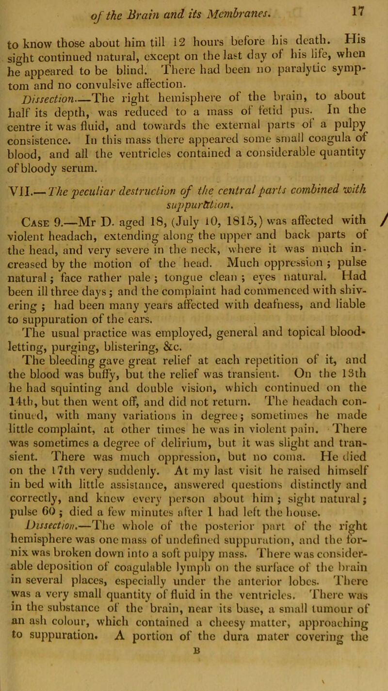 to know those about him till 12 hours before his death. His sight continued natural, except on the last day of his life, when he appeared to be blind. There had been no paralytic symp- tom and no convulsive affection. Dissection The right hemisphere of the brain, to about half its depth, was reduced to a mass of fetid pus. In the centre it was fluid, and towards the external parts ol a pulpy consistence. In this mass there appeared some sntail coagula of blood, and all the ventricles contained a considerable quantity of bloody serum. yW..—The peculiar destruction of the central parts combined with suppuration. Case 9.—Mr D. aged IS, (July lO, 1815,) was affected with / violent headach, extending along the upper and back parts of the head, and very severe in the neck, where it was much in- creased by the motion of the head. Much oppression ; pulse natural; face rather pale; tongue clean ; eyes natural. Had been ill three days; and the complaint had commenced with shiv- ering ; had been many years affected with deafness, and liable to suppuration of the cars. The usual practice was employed, general and topical blood- letting, purging, blistering, &c. The bleeding gave great relief at each repetition of it, and the blood was buffy, but the relief was transient. On the 13th he had squinting and double vision, which continued on the 14th, but then went off, and did not return. The headach con- ^ tinut'd, with many variations in degree j sometimes he made little complaint, at other times he was in violent pain. There was sometimes a degree of delirium, but it was slight and tran- sient. There was much oppression, but no coma. He died on the 17th very suddenly. At my last visit he raised himself in bed with little assistance, answered questions distinctly and correctly, and knew every person about him; sight natural; pulse Go ; died a few minutes after 1 had left the house. Dissection.—The whole of the posterior part of the right hemisphere was one mass of undefined suppuration, and the for- nix was broken down into a soft pulpy mass. There was consider- able deposition of coagulable lymph on the surface of the brain in several places, especially under the anterior lobes. There was a very small quantity of fluid in the ventricles. There was in the substance of the brain, near its base, a small tumour of an ash colour, which contained a cheesy matter, approacliing to suppuration. A portion of the dura mater covering the B S